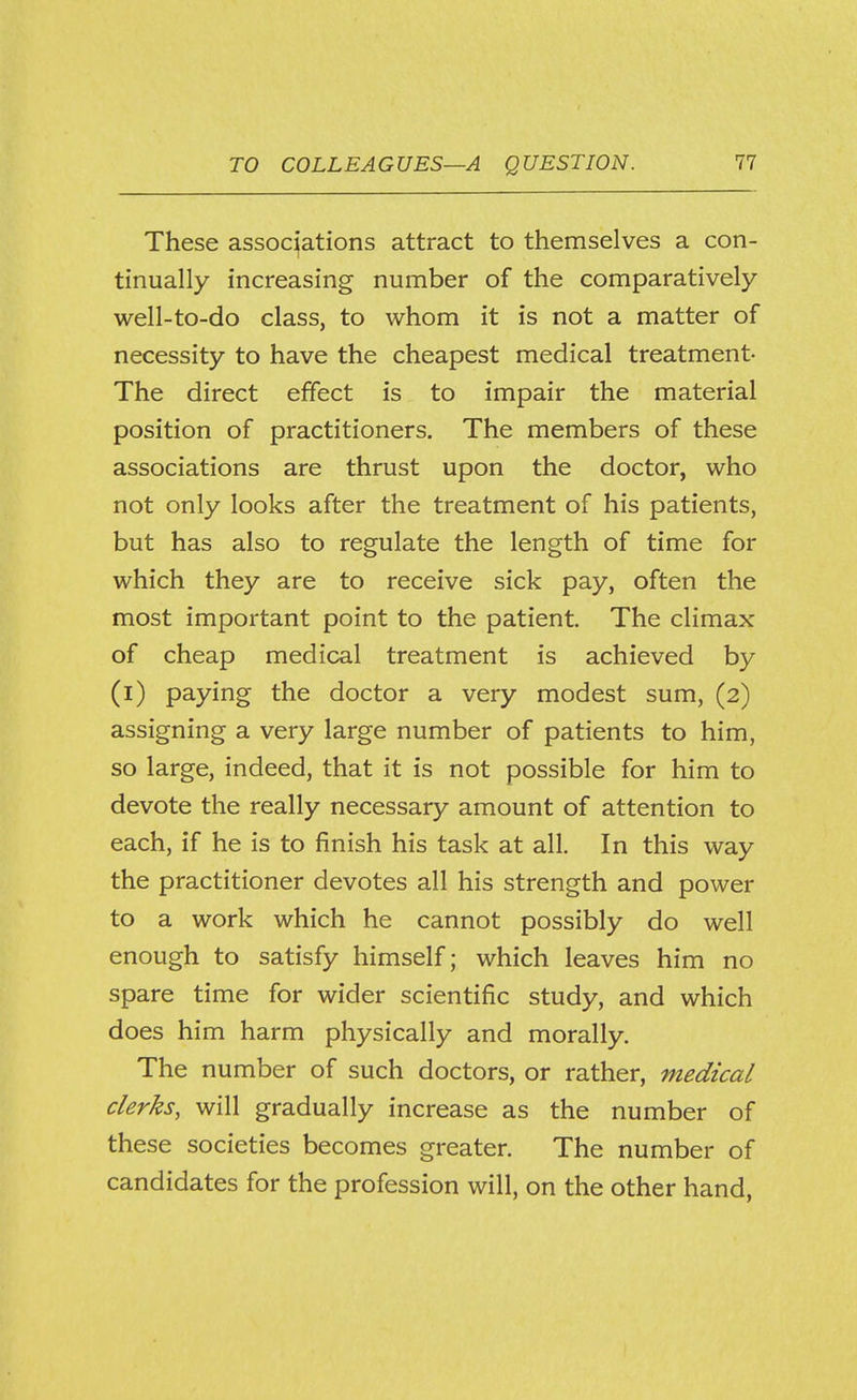 These associations attract to themselves a con- tinually increasing number of the comparatively- well-to-do class, to whom it is not a matter of necessity to have the cheapest medical treatment- The direct effect is to impair the material position of practitioners. The members of these associations are thrust upon the doctor, who not only looks after the treatment of his patients, but has also to regulate the length of time for which they are to receive sick pay, often the most important point to the patient. The climax of cheap medical treatment is achieved by (l) paying the doctor a very modest sum, (2) assigning a very large number of patients to him, so large, indeed, that it is not possible for him to devote the really necessary amount of attention to each, if he is to finish his task at all. In this way the practitioner devotes all his strength and power to a work which he cannot possibly do well enough to satisfy himself; which leaves him no spare time for wider scientific study, and which does him harm physically and morally. The number of such doctors, or rather, medical clerks, will gradually increase as the number of these societies becomes greater. The number of candidates for the profession will, on the other hand.