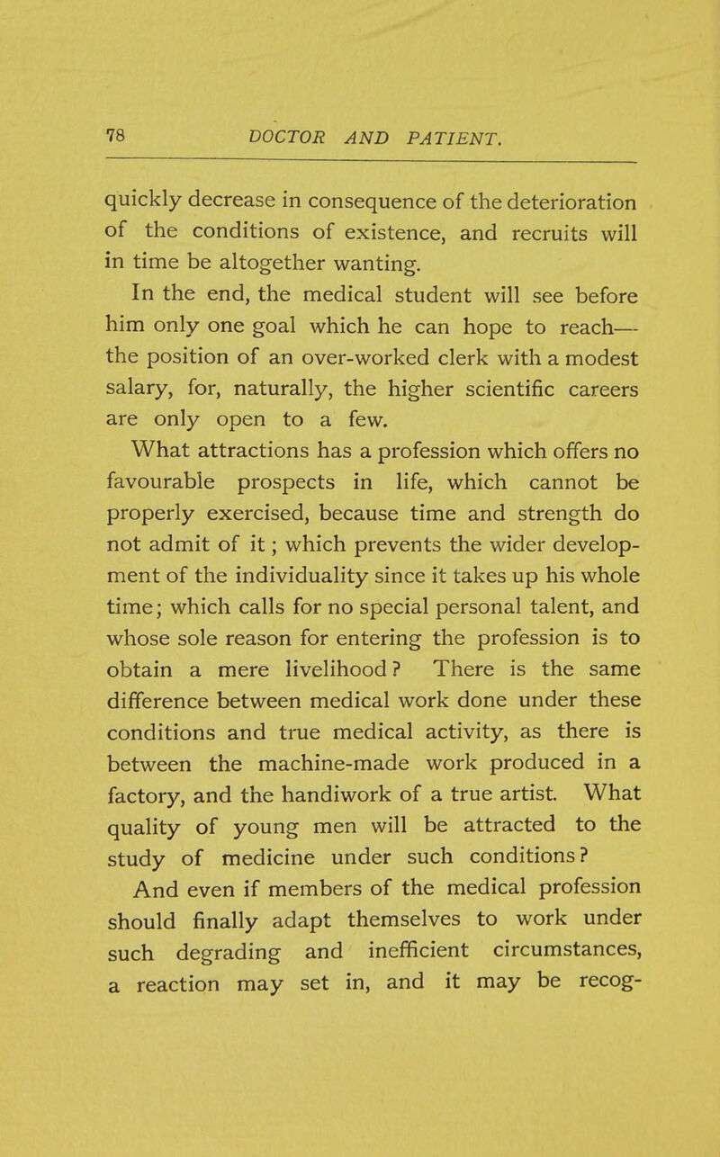 quickly decrease in consequence of the deterioration of the conditions of existence, and recruits will in time be altogether wanting. In the end, the medical student will see before him only one goal which he can hope to reach— the position of an over-worked clerk with a modest salary, for, naturally, the higher scientific careers are only open to a few. What attractions has a profession which offers no favourable prospects in life, which cannot be properly exercised, because time and strength do not admit of it; which prevents the wider develop- ment of the individuality since it takes up his whole time; which calls for no special personal talent, and whose sole reason for entering the profession is to obtain a mere livelihood ? There is the same difference between medical work done under these conditions and true medical activity, as there is between the machine-made work produced in a factory, and the handiwork of a true artist. What quality of young men will be attracted to the study of medicine under such conditions? And even if members of the medical profession should finally adapt themselves to work under such degrading and inefficient circumstances, a reaction may set in, and it may be recog-