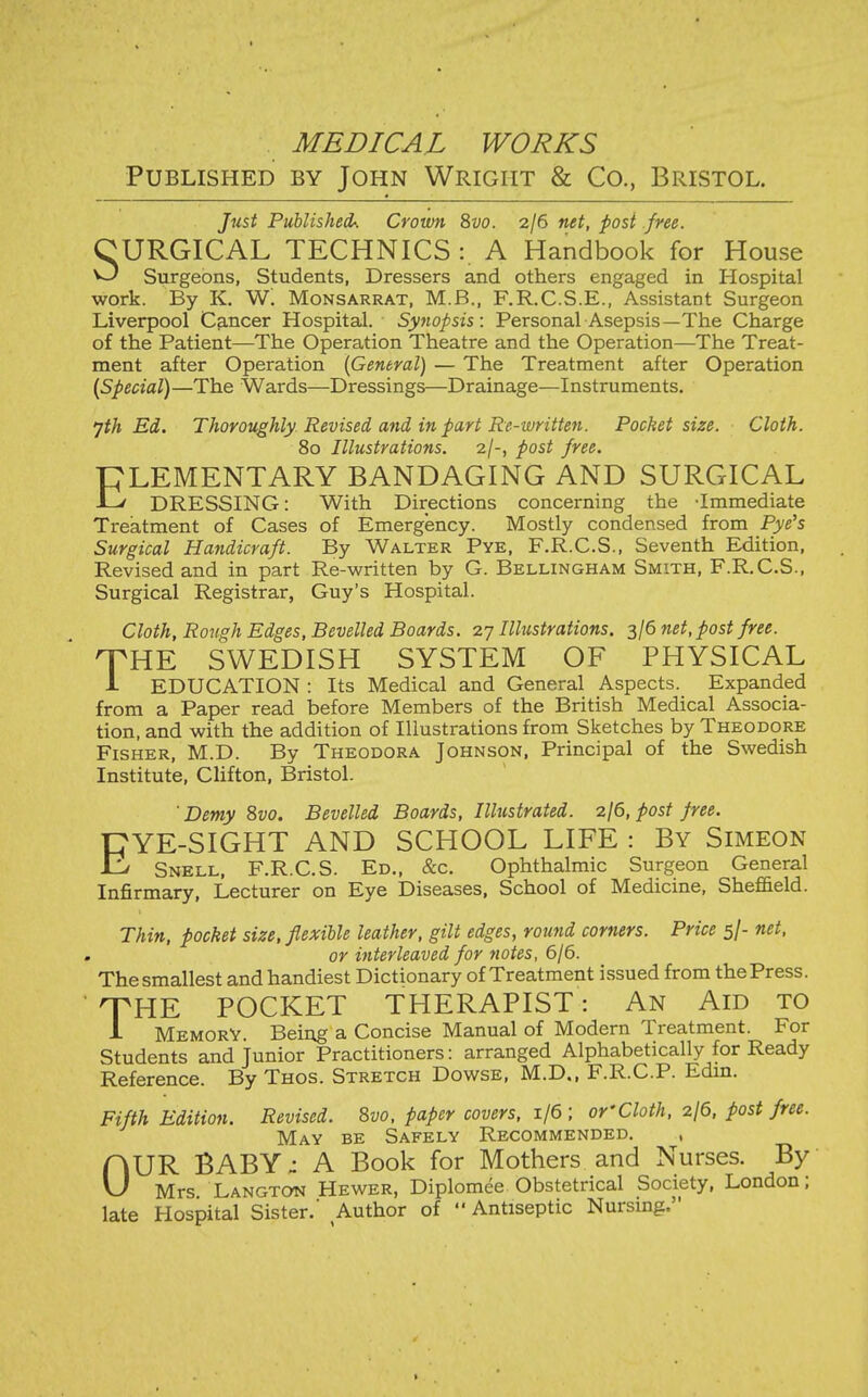 MEDICAL WORKS Published by John Wright & Co., Bristol. Just Published: Crown 8i>o. 2/6 net, post .free. CURGICAL TECHNICS :. A Handbook for House ^ Surgeons, Students, Dressers and others engaged in Hospital work. By K. W. Monsarrat, M.B., F.R.C.S.E., Assistant Surgeon Liverpool Cancer Hospital. Synopsis: Personal Asepsis—The Charge of the Patient—The Operation Theatre and the Operation—The Treat- ment after Operation {General) — The Treatment after Operation (Special)—The Wards—Dressings—Drainage—Instruments. 7^Ä Ed. Thoroughly Revised and in part Re-written. Pocket size. Cloth. 80 Illustrations. 2/-, post free. PLEMENTARY BANDAGING AND SURGICAL -L' DRESSING: With Directions concerning the -Immediate Treatment of Cases of Emergency. Mostly condensed from Pye's Surgical Handicraft. By Walter Pye, F.R.C.S., Seventh Edition, Revised and in part Re-written by G. Bellingham Smith, F.R.C.S., Surgical Registrar, Guy's Hospital. Cloth, Rough Edges, Bevelled Boards. 27 Illustrations. 3/6 net, post free. XHE SWEDISH SYSTEM OF PHYSICAL i education : Its Medical and General Aspects. Expanded from a Paper read before Members of the British Medical Associa- tion, and with the addition of Illustrations from Sketches by Theodore Fisher, M.D. By Theodora Johnson, Principal of the Swedish Institute, Clifton, Bristol. Demy 8vo. Bevelled Boards, Illustrated, zjd, post free. EYE-SIGHT AND SCHOOL LIFE : By Simeon Snell, F.R.C.S. Ed., &c. Ophthalmic Surgeon General Infirmary, Lecturer on Eye Diseases, School of Medicine, Shefi&eld. Thin, pocket size, flexible leather, gilt edges, round corners. Price 5/- net, or interleaved for notes, 6/6. The smallest and handiest Dictionary of Treatment issued from the Press. THE POCKET THERAPIST: An Aid to 1 Memory. Being a Concise Manual of Modern Treatment. For Students and Junior Practitioners: arranged Alphabetically for Ready Reference. By Thos. Stretch Dowse, M.D., F.R.C.P. Edm. Fifth Edition. Revised. 8vo, paper covers, 1/6 ; or'Cloth, zjö, post free. May be Safely Recommended. , OUR BABY; A Book for Mothers and Nurses. By Mrs Langton Hewer, Diplomee Obstetrical Society, London; late Hospital Sister.' Author of  Antiseptic Nursing.