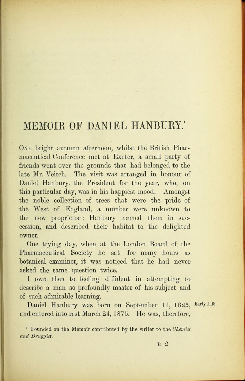 One bright autumn afternoon, whilst the British Phar- maceutical Conference met at Exeter, a small party of friends went over the grounds that had belonged to the late Mr. Veitch. The visit was arranged in honour of Daniel Hanbury, the President for the year, who, on this particular day, was in his happiest mood. Amongst the noble collection of trees that were the pride of the West of England, a number were unknown to the new proprietor; Hanbury named them in suc- cession, and described their habitat to the delighted owner. One trying day, when at the London Board of the Pharmaceutical Society he sat for many hours as botanical examiner, it was noticed that he had never asked the same question twice. I own then to feeling diffident in attempting to describe a man so profoundly master of his subject and of such admirable learning. Daniel Hanbury was born on September 11, 1825, ^^^^^ and entered into rest March 24, 1875. He was, therefore, 1 Founded on the Memoir contributed by the writer to tbe Chemist and Druggist.