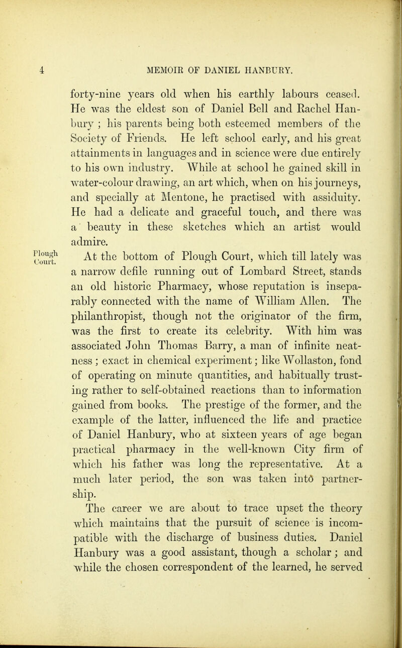 forty-nine years old when his earthly labours ceased. He was the eldest son of Daniel Bell and Eachel Han- bury ; his parents being both esteemed members of the Society of Friends. He left school early, and his great attainments in languages and in science were due entirely to his own industry. While at school he gained skill in water-colour drawing, an art which, when on his journeys, and specially at Mentone, he practised with assiduity. He had a delicate and graceful touch, and there was a beauty in these sketches which an artist would admire. At the bottom of Plough Court, which till lately was a narrow defile running out of Lombard Street, stands an old historic Pharmacy, whose reputation is insepa- rably connected with the name of William Allen. The philanthropist, though not the originator of the firm, was the first to create its celebrity. With him was associated John Thomas Barry, a man of infinite neat- ness ; exact in chemical experiment; like Wollaston, fond of operating on minute quantities, and habitually trust- ing rather to self-obtained reactions than to information gained from books. The prestige of the former, and the example of the latter, influenced the life and practice of Daniel Hanbury, who at sixteen years of age began practical pharmacy in the well-known City firm of which his father was long the representative. At a much later period, the son was taken int6 partner- ship. The career we are about to trace upset the theory which maintains that the pursuit of science is incom- patible with the discharge of business duties. Daniel Hanbury was a good assistant, though a scholar; and while the chosen correspondent of the learned, he served