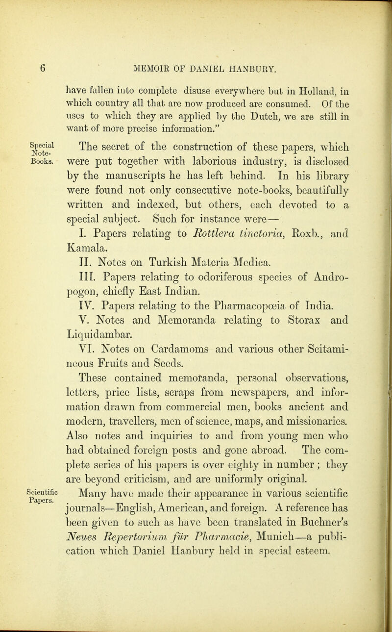 liave fallen into complete disuse everywhere but in Holland, in which country all that are noAv produced are consumed. Of the uses to which they are applied by the Dutch, we are still in want of more precise information. fecial The secret of the construction of these papers, which Books, were put together with laborious industry, is disclosed by the manuscripts he has left behind. In his library were found not only consecutive note-books, beautifully written and indexed, but others, each devoted to a special subject. Such for instance w^ere— I. Papers relating to Rottlera tinctoria, Roxb., and Kamala. II. Notes on Turkish Materia Medica. III. Papers relating to odoriferous species of Andro- pogon, chiefly East Indian. IV. Papers relating to the Pharmacopoeia of India. V. Notes and Memoranda relating to Storax and Liquid ambar. VI. Notes on Cardamoms and various other Scitami- neous Fruits and Seeds. These contained memoranda, personal observations, letters, price lists, scraps from newspapers, and infor- mation drawn from commercial men, books ancient and modern, travellers, men of science, maps, and missionaries. Also notes and inquiries to and from young men who had obtained foreign posts and gone abroad. The com- plete series of his papers is over eighty in number ; they are beyond criticism, and are uniformly original, ^^ientiiic Many have made their appearance in various scientific journals—English, American, and foreign. A reference has been given to such as have been translated in Buchner's Neues Repertorium fur Pharmacie, Munich—a publi- cation which Daniel Hanbury held in special esteem.