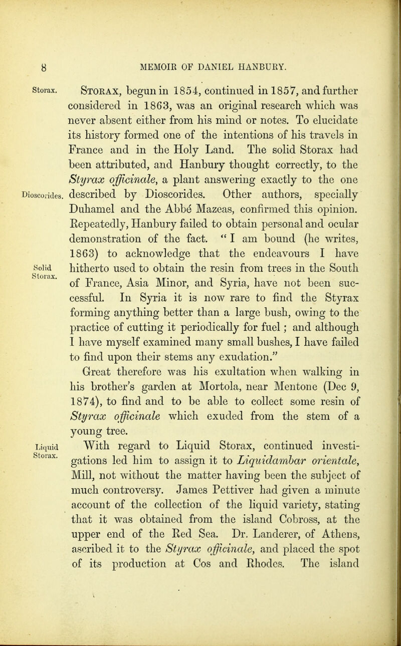 storax. Stoeax, bcguii in 1854, continued in 1857, and further considered in 1863, was an original research which was never absent either from his mind or notes. To elucidate its history formed one of the intentions of his travels in France and in the Holy Land. The solid Storax had been attributed, and Hanbury thought correctly, to the Sty rax officinale^ a plant answering exactly to the one Dioscorides. described by Dioscorides. Other authors, specially Duhamel and the Abbe Mazeas, confirmed this opinion. Eepeatedly, Hanbury failed to obtain personal and ocular demonstration of the fact. I am bound (he writes, 1863) to acknowledge that the endeavours I have Solid hitherto used to obtain the resin from trees in the South of France, Asia Minor, and Syria, have not been suc- cessful. In Syria it is now rare to find the Styrax forming anything better than a large bush, owing to the practice of cutting it periodically for fuel; and although I have myself examined many small bushes, I have failed to find upon their stems any exudation. Great therefore was his exultation when walking in his brother's garden at Mortola, near Mentone (Dec 9, 1874), to find and to be able to collect some resin of Styrax officinale which exuded from the stem of a young tree. Liquid With regard to Liquid Storax, continued investi- storax. gj^^iQ22s led him to assign it to Liquidamhar orientale. Mill, not without the matter having been the subject of much controversy. James Pettiver had given a minute account of the collection of the liquid variety, stating that it was obtained from the island Cobross, at the upper end of the Ked Sea. Dr. Landerer, of Athens, ascribed it to the Styrax officinale, and placed the spot of its production at Cos and Ehodes. The island