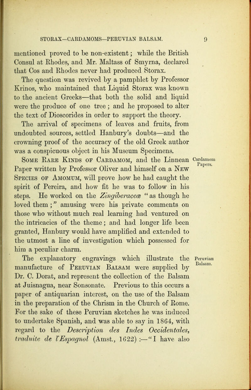 mentioned proved to be non-existent; while the British Consul at Ehodes, and Mr. Maltass of Smyrna, declared that Cos and Rhodes never had produced Storax. The question was revived by a pamphlet by Professor Krinos, who maintained that Liquid Storax was known to the ancient Greeks—that both the solid and liquid were the produce of one tree ; and he proposed to alter the text of Dioscorides in order to support the theory. The arrival of specimens of leaves and fruits, from undoubted sources, settled Hanbury's doubts—and the crowning proof of the accuracy of the old Greek author was a conspicuous object in his Museum Specimens. Some Eare Kinds of Cardamom, and the Linnean Cardamom Paper written by Professor Oliver and himself on a New Species of Amomum, will prove how he had caught the spirit of Pereira, and how fit he was to follow in his steps. He worked on the ZingiberacecB as though he loved them ; amusing were his private comments on those who without much real learning had ventured on the intricacies of the theme; and had longer life been granted, Han bury would have amplified and extended to the utmost a line of investigation which possessed for him a peculiar charm. The explanatory engravings which illustrate the Peruvian manufacture of Peruvian Balsam were supplied by Dr. C. Dorat, and represent the collection of the Balsam at Juisnagua, near Sonsonate. Previous to this occurs a paper of antiquarian interest, on the use of the Balsam in the preparation of the Chrism in the Church of Rome. For the sake of these Peruvian sketches he was induced to undertake Spanish, and was able to say in 1864, with regard to the Description des Indes Occidentales, traduite de VEspagnol (Amst., 1622) :—''I have also