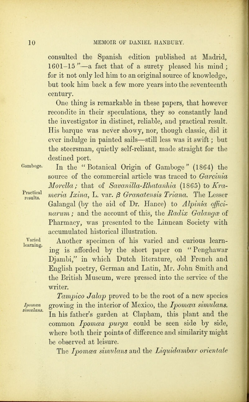consulted the Spanish edition published at Madrid, 1601-15—a fact that of a surety pleased his mind; for it not only led him to an original source of knowledge, but took him back a few more years into the seventeenth century. One thing is remarkable in these papers, that however recondite in their speculations, they so constantly land the investigator in distinct, reliable, and practical result. His barque was never showy, nor, though classic, did it ever indulge in painted sails—still less was it swift; but the steersman, quietly self-reliant, made straight for the destined port. Gamboge. ^-^q Botauical Origin of Gamboge (1864) the source of the commercial article was traced to Garcinia Morella; that of Savanilla-Rhatanhia (1865) to Kra- ^iSuits!^ merm Ixina, L. var. /S Granatensis Triana. The Lesser Galangal (by the aid of Dr. Hance) to Alpinia qffici- narum; and the account of this, the Radix Galangce of Pharmacy, was presented to the Linnean Society with accumulated historical illustration. Varied Another specimen of his varied and curious learn- learning. ^ ing is afforded by the short paper on Penghawar Djambi,'' in which Dutch literature, old French and English poetry, German and Latin, Mr. John Smith and the British Museum, were pressed into the service of the writer. Tampico Jalap proved to be the root of a new species growing in the interior of Mexico, the Ipomcea simulans. In his father s garden at Clapham, this plant and the common Ipomcea purga could be seen side by side, where both their points of difference and similarity might be observed at leisure. The Ipomcea simulans and the liquidamhar orientate simulans.