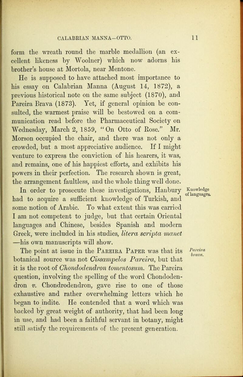 form the wreath round the marble medallion (an ex- cellent likeness by Woolner) which now adorns his brother s house at Mortola, near Mentone. He is supposed to have attached most importance to his essay on Calabrian Manna (August 14, 1872), a previous historical note on the same subject (1870), and Pareira Brava (1873). Yet, if general opinion be con- sulted, the warmest praise will be bestowed on a com- munication read before the Pharmaceutical Society on Wednesday, March 2, 1859, On Otto of Kose. Mr. Morson occupied the chair, and there was not only a crowded, but a most appreciative audience. If I might venture to express the conviction of his hearers, it was, and remains, one of his happiest efforts, and exhibits his powers in their perfection. The research shown is great, the arrangement faultless, and the whole thing well done. In order to prosecute these investigations, Hanbury Knowledge . . 01 languages, had to acquire a sufficient knowledge of Turkish, and some notion of Arabic. To what extent this was carried I am not competent to judge, but that certain Oriental languages and Chinese, besides Spanish and modern Greek, were included in his studies, litera scripta manet —his own manuscripts will show. The point at issue in the Pareiea Paper was that its Pf'^^^a . 7 • brava. botanical source was not Cissampelos Pareira, but that it is the root of Chondodendron tomentosum. The Pareira question, involving the spelling of the word Chondoden- dron V. Chondrodendron, gave rise to one of those exhaustive and rather overwhelming letters which he began to indite. He contended that a word which was backed by great weight of authority, that had been long in use, and had been a faithful servant in botany, might still satisfy the requirements of the present generation.