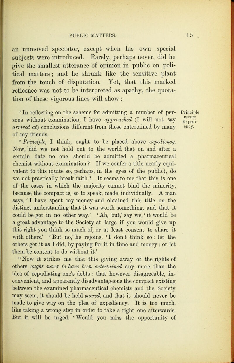 an unmoved spectator, except when his own special subjects were introduced, Earely, perhaps never, did he give the smallest utterance of opinion in public on poli- tical matters; and he shrunk like the sensitive plant from the touch of disputation. Yet, that this marked reticence was not to be interpreted as apathy, the quota- tion of these vigorous lines will show : In reflecting on the scheme for admitting a number of per- Principle sons without examination, I have approached (I will not say Expedi- arrived at) conclusions different from those entertained by many ency. of my friends.  Principle, I think, ought to be placed above expediency. Now, did we not hold out to the world that on and after a certain date no one should be admitted a pharmaceutical chemist without examination ? If we confer a title nearly equi- valent to this (quite so, perhaps, in the eyes of the public), do v/e not practically break faith ? It seems to me that this is one of the cases in which the majority cannot bind the minority, because the compact is, so to speak, made individually. A man says, ' I have spent my money and obtained this title on the distinct understanding that it was worth something, and that it could be got in no other way.' ' Ah, but,' say we,' it would be a great advantage to the Society at large if you would give up this right you think so much of, or at least consent to share it with others.* ' But no,' he rejoins, ' I don't think so: let the others gist it as I did, by paying for it in time and money; or let them be content to do without it.'  Now it strikes me that this giving away of the rights of others ought never to have been entertained any more than the idea of repudiating one's debts : that however disagreeable, in- convenient, and apparently disadvantageous the compact existing between the examined pharmaceutical chemists and the Society may seem, it should be held sacred, and that it should never be made to give way on the plea of expediency. It is too much, like taking a wrong step in order to take a right one afterwards. But it will be urged, ' Would you miss the opportunity of