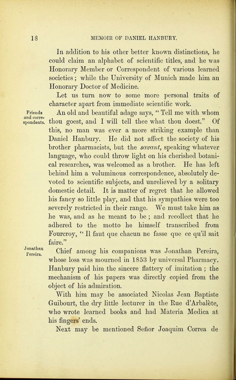 In addition to his other better known distinctions, he could claim an alphabet of scientific titles, and he was Honorary Member or Correspondent of various learned societies; while the University of Munich made him an Honorary Doctor of Medicine. Let us turn now to some more personal traits of character apart from immediate scientific work. Friends An old and beautiful adage says, Tell me with whom spondents. tliou gocst, aiid I wiU tell thcc what thou doest. Of this, no man was ever a more striking example than Daniel Hanbury. He did not affect the society of his brother pharmacists, but the savant, speaking whatever language, who could throw light on his cherished botani- cal researches, was welcomed as a brother. He has left behind him a voluminous correspondence, absolutely de- voted to scientific subjects, and unrelieved by a solitary domestic detail. It is matter of regret that he allowed his fancy so little play, and that his sympathies were too severely restricted in their range. We must take him as he was, and as he meant to be ; and recollect that he adhered to the motto he himself transcribed from Fourcroy, II faut que chacun ne fasse que ce qu'il sait faire. Chief among his companions was Jonathan Pereira., whose loss was mourned in 1853 by universal Pharmacy. Hanbury paid him the sincere fiattery of imitation ; the mechanism of his papers was directly copied from the object of his admiration. With him may be associated Nicolas Jean Baptiste Guibourt, the dry little lecturer in the Pue d'Arbalete, who wrote learned books and had Materia Medica at his fingers^ ends. Next may be mentioned Senor Joaquim Correa de Jonathan Pereira.