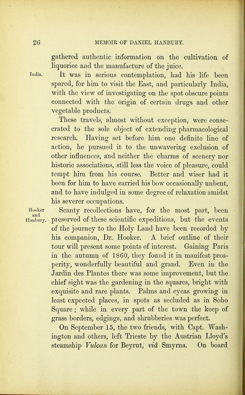 gathered authentic information on the cultivation of liquorice and the manufacture of the juice. India. It was in serious contemplation, had his life been spared, for him to visit the East, and particularly India, with the view of investigating on the spot obscure points connected with the origin of certain drugs and other vegetable products. These travels, almost without exception, were conse- crated to the sole object of extending pharmacological research. Having set before him one definite line of action, he pursued it to the unwavering exclusion of other influences, and neither the charms of scenery nor historic associations, still less the voice of pleasure, could tempt him from his course. Better and wiser had it been for him to have carried his bow occasionally unbent, and to have indulged in some degree of relaxation amidst his severer occupations. Hooker Scanty recollections have, for the most part, been preserved of these scientific expeditions, but the events of the journey to the Holy Land have been recorded by his companion, Dr. Hooker. A brief outline of their tour will present some points of interest. Gaining Paris in the autumn of 1860, they found it in manifest pros- perity, wonderfully beautiful and grand. Even in the Jardin des Plantes there was some improvement, but the chief sight was the gardening in the squares, bright with exquisite and rare plants. Palms and cycas growing in least expected places, in spots as secluded as in Soho Square; while in every part of the town the keep of grass borders, edgings, and shrubberies was perfect. On September 15, the two friends, with Capt. Wash- ington and others, left Trieste by the Austrian Lloyd s steamship Vulcan for Beyrut, via Smyrna. On board