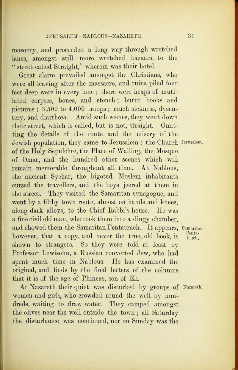 masonry, and proceeded a long way through wretched lanes, amongst still more wretched bazaars, to the street called Straight, wherein was their hotel. Great alarm prevailed amongst the Christians, who were all leaving after the massacre, and ruins piled four feet deep were in every lane ; there were heaps of muti- lated corpses, bones, and stench; burnt books and pictures ; 3,500 to 4,000 troops ; much sickness, dysen- tery, and diarrhoea. Amid such scenes, they went down their street, which is called, but is not, straight. Omit- ting the details of the route and the misery of the Jewish population, they came to Jerusalem : the Church Jerusalem, of the Holy Sepulchre, the Place of Wailing, the Mosque of Omar, and the hundred other scenes which will remain memorable throughout all time. At Nablous, the ancient Sychar, the bigoted Moslem inhabitants cursed the travellers, and the boys jeered at them in the street. They visited the Samaritan synagogue, and went by a filthy town route, almost on hands and knees, along dark alleys, to the Chief Eabbi's house. He was a fine civil old man, who took them into a dingy chamber, and showed them the Samaritan Pentateuch. It appears, Samaritan however, that a copy, and never the true, old book, is teacit shown to strangers. So they were told at least by Professor Lewisohn, a Russian converted Jew, who had spent much time in Nablous. He has examined the original, and finds by the final letters of the columns that it is of the age of Phineas, son of Eli. At Nazareth their quiet was disturbed by groups of Nazareth, women and girls, who crowded round the well by hun- dreds, waiting to draw water. They camped amongst the olives near the well outside the town ; all Saturday the disturbance was continued, nor on Sunday was the