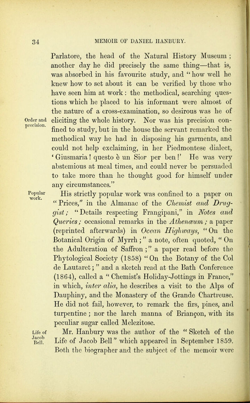 Parlatore, the head of the Natural History Museum ; another day he did precisely the same thing—that is, was absorbed in his favourite study, and how well he knew how to set about it can be verified by those who have seen him at work : the methodical, searching ques- tions which he placed to his informant were almost of the nature of a cross-examination, so desirous was he of Order and eliciting the whole history. Nor was his precision con- pie ision. study, but in the house the servant remarked the methodical way he had in disposing his garments, and could not help exclaiming, in her Piedmontese dialect, * Giusmaria! questo e un Sior per ben!' He was very abstemious at meal times, and could never be persuaded to take more than he thought good for himself under any circumstances. ^Fjiar His strictly popular work was confined to a paper on Prices,'^ in the Almanac of the Chemist and Drug- gist ; Details respecting Frangipani, in Notes and Queries; occasional remarks in the Athenceum; a paper (reprinted afterwards) in Ocean Highways, ^' On the Botanical Origin of Myrrh ; a note, often quoted, On the Adulteration of Saffron ; a paper read before the Phytological Society (1858) On the Botany of the Col de Lautaret; and a sketch read at the Bath Conference (1864), called a ^' Chemist's Holiday-Jottings in France, in which, inter alia, he describes a visit to the Alps of Dauphiny, and the Monastery of the Grande Chartreuse. He did not fail, however, to remark the firs, pines, and turpentine; nor the larch manna of Brian9on, with its peculiar sugar called Melezitose. Life of Mr. Hanbury was the author of the Sketch of the BeiL Life of Jacob Bell which appeared in September 1859. Both the biographer and the subject of the memoir were