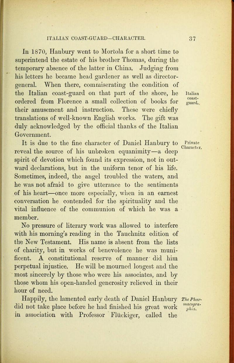 In 1870, Hanbury went to Mortola for a short time to superintend the estate of his brother Thomas, during the temporary absence of the latter in China. Judging from his letters he became head gardener as well as director- general. When there, commiserating the condition of the Italian coast-guard on that part of the shore, he Italian ordered from Florence a small collection of books for guard!, their amusement and instruction. These were chiefly translations of well-known English works. The gift was duly acknowledged by the official thanks of the Italian Government. It is due to the fine character of Daniel Hanbury to Private p , . , , . . T Character. reveal the source ol his unbroken equanimity—a deep spirit of devotion which found its expression, not in out- ward declarations, but in the uniform tenor of his life. Sometimes, indeed, the angel troubled the waters, and he was not afraid to give utterance to the sentiments of his heart—once more especially, when in an earnest conversation he contended for the spirituality and the vital influence of the communion of which he was a member. No pressure of literary work was allowed to interfere with his morning s reading in the Tauchnitz edition of the New Testament. His name is absent from the lists of charity, but in works of benevolence he was muni- ficent. A constitutional reserve of manner' did him perpetual injustice. He will be mourned longest and the most sincerely by those who were his associates, and by those whom his open-handed generosity relieved in their hour of need. Happily, the lamented early death of Daniel Hanbury The Phar- did not take place before he had finished his great work '^p^hfj.^' in association with Professor Fliickiger, called the