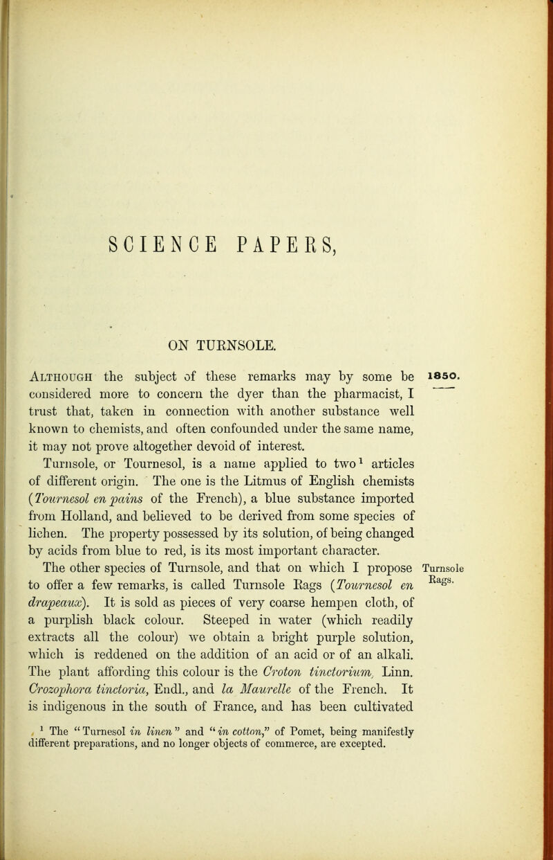 ON TUENSOLE. Although the subject of these remarks may by some be isso. considered more to concern the dyer than the pharmacist, I trust that, taken in connection with another substance well known to chemists, and often confounded under the same name, it may not prove altogether devoid of interest. Turjisole, or Tournesol, is a name applied to two^ articles of different origin. The one is the Litmus of English chemists {Tournesol en pains of the French), a blue substance imported from Holland, and believed to be derived from some species of lichen. The property possessed by its solution, of being changed by acids from blue to red, is its most important character. The other species of Turnsole, and that on which I propose Turnsole to offer a few remarks, is called Turnsole Eags {Tournesol en dra'peaux). It is sold as pieces of very coarse hempen cloth, of a purplish black colour. Steeped in water (which readily extracts all the colour) we obtain a bright purple solution, which is reddened on the addition of an acid or of an alkali. The plant affording this colour is the Croton tinctorium, Linn. Crozophora tinctoria, Endl., and la Maurelle of the French. It is indigenous in the south of France, and has been cultivated , ^ The Turnesol in linen and in cotton of Pomet, being manifestly different preparations, and no longer objects of commerce, are excepted.