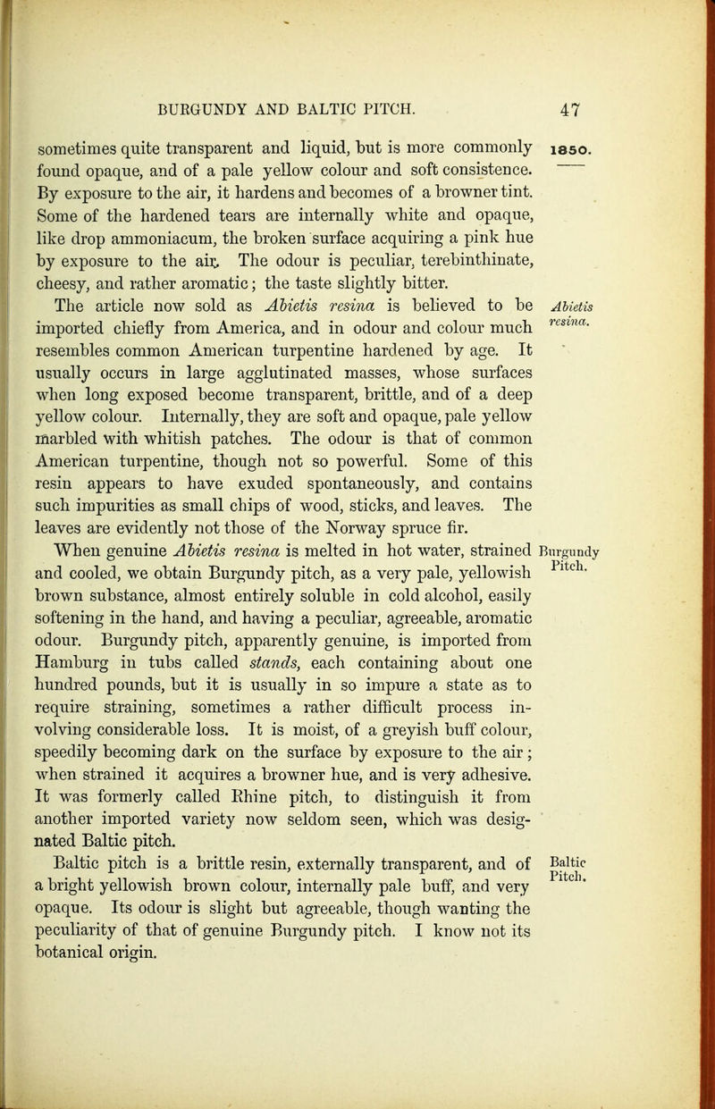 sometimes quite transparent and liquid, but is more commonly isso. found opaque, and of a pale yellow colour and soft consistence. By exposure to the air, it hardens and becomes of a browner tint. Some of the hardened tears are internally white and opaque, like drop ammoniacum, the broken surface acquiring a pink hue by exposure to the aii:. The odour is peculiar, terebinthinate, cheesy, and rather aromatic; the taste slightly bitter. The article now sold as Ahietis resina is believed to be AMetis imported chiefly from America, and in odour and colour much resembles common American turpentine hardened by age. It usually occurs in large agglutinated masses, whose surfaces when long exposed become transparent, brittle, and of a deep yellow colour. Internally, they are soft and opaque, pale yellow marbled with whitish patches. The odour is that of common American turpentine, though not so powerful. Some of this resin appears to have exuded spontaneously, and contains such impurities as small chips of wood, sticks, and leaves. The leaves are evidently not those of the Norway spruce fir. When genuine Ahietis resina is melted in hot water, strained Burgundy and cooled, we obtain Burgundy pitch, as a very pale, yellowish brown substance, almost entirely soluble in cold alcohol, easily softening in the hand, and having a peculiar, agreeable, aromatic odour. Burgundy pitch, apparently genuine, is imported from Hamburg in tubs called stands, each containing about one hundred pounds, but it is usually in so impure a state as to require straining, sometimes a rather difficult process in- volving considerable loss. It is moist, of a greyish buff colour, speedily becoming dark on the surface by exposure to the air; when strained it acquires a browner hue, and is very adhesive. It was formerly called Ehine pitch, to distinguish it from another imported variety now seldom seen, which was desig- nated Baltic pitch. Baltic pitch is a brittle resin, externally transparent, and of Baltic a bright yellowish brown colour, internally pale buff, and very opaque. Its odour is slight but agreeable, though wanting the peculiarity of that of genuine Burgundy pitch. I know not its botanical origin.