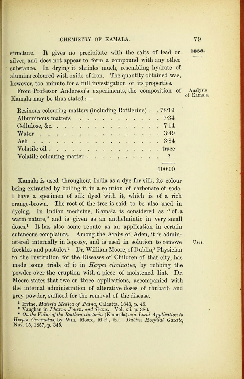 structure. It gives no precipitate with the salts of lead or ib5»- silver, and does not appear to form a compound with any other substance. In drying it shrinks much, resembling hydrate of alumina coloured with oxide of iron. The quantity obtained was, however, too minute for a full investigation of its properties. From Professor Anderson's experiments, the composition of ^Analysis Kamala may be thus stated:— Eesinous colouring matters (including Eottlerine) . . 78-19 Albuminous matters 7'34 Kamala is used throughout India as a dye for silk, its colour being extracted by boiling it in a solution of carbonate of soda. I have a specimen of silk dyed with it, which is of a rich orange-brown. The root of the tree is said to be also used in dyeing. In Indian medicine, Kamala is considered as  of a warm nature, and is given as an anthelmintic in very small doses.^ It has also some repute as an application in certain cutaneous complaints. Among the Arabs of Aden, it is admin- istered internally in leprosy, and is used in solution to remove Uses, freckles and pustules.^ Dr. William Moore, of Dublin,^ Physician to the Institution for the Diseases of Children of that city, has made some trials of it in Herpes circinatus, by rubbing the powder over the eruption with a piece of moistened lint. Dr. Moore states that two or three applications, accompanied with the internal administration of alterative doses of rhubarb and grey powder, sufficed for the removal of the disease. ^ Irvine, Materia Medica of Patna, Calcutta, 1848, p. 48. ^ Vauglian in Pharm, Journ. and Trans. Vol. xii. p. 386. ^ On the Value of the Pottlera tindoria (Kameela) as a Local Application to Herpes Circinatus, by Wm. Moore, M.B., &c. Dublin Hospital Gazette, Nov. 15, 1857, p. 345. Cellulose, &c Water Ash Volatile oil . . . . . Volatile colouring matter 7-14 3-49 3-84 trace 100-00