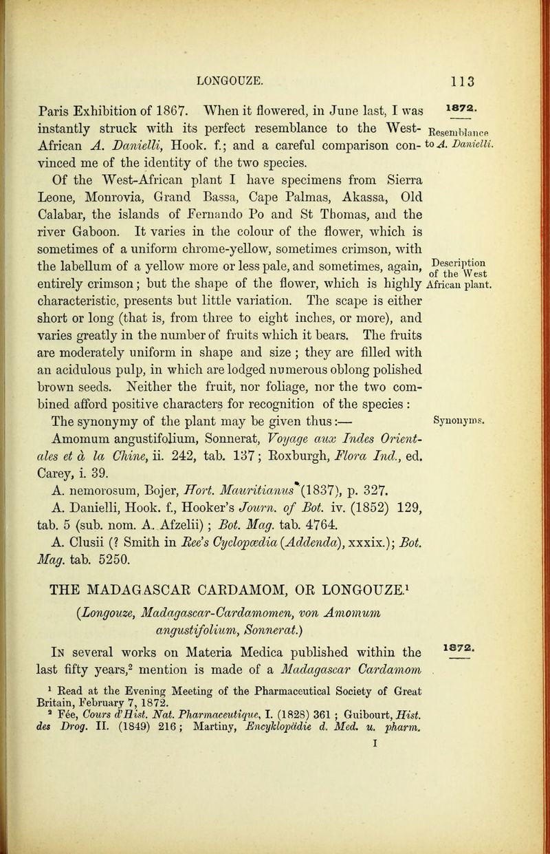 Paris E}ihibition of 1867. When it flowered, in June last, I was ^bvz. instantly struck with its perfect resemblance to the West- Resemblance African A. Danielli, Hook, f.; and a careful comparison con-to A. Danieiu. vinced me of the identity of the two species. Of the West-African plant I have specimens from Sierra Leone, Monrovia, Grand Bassa, Cape Palmas, Akassa, Old Calabar, the islands of Fernando Po and St Thomas, and the river Gaboon. It varies in the colour of the flower, which is sometimes of a uniform chrome-yellow, sometimes crimson, with the labellum of a yellow more or less pale, and sometimes, again, ^5^^^^^°^ entirely crimson; but the shape of the flower, which is highly African plant, characteristic, presents but little variation. The scape is either short or long (that is, from three to eight inches, or more), and varies greatly in the number of fruits which it bears. The fruits are moderately uniform in shape and size ; they are filled with an acidulous pulp, in which are lodged numerous oblong polished brown seeds. Neither the fruit, nor foliage, nor the two com- bined afford positive characters for recognition of the species : The synonymy of the plant may be given thus:— Synonyms. Amomum angustifolium, Sonnerat, Voyage aux Indes Orient- ales et a la Chine, ii. 242, tab. 137; Roxburgh, Flora Ind., ed. Carey, i. 39. A. nemorosum, Bojer, Hort. Mauritianus (1837), p. 327. A. Danielli, Hook, f,. Hooker's Jo%rn. of Bot. iv. (1852) 129, tab. 5 (sub. nom. A.. Afzelii) ; Bot. Mag. tab. 4764. A. Clusii (? Smith in Bee's Cyclopoedia {Addenda), xxxix.); Bot. Mag. tab. 5250. THE MADAGASCAR CARDAMOM, OR LONGOUZE.^ {Longouze, Madagascar-Cardamomen, von Amomum angustifolium, Sonnerat.) In several works on Materia Medica published within the ''^I?* last fifty years,^ mention is made of a Madagascar Cardamom . ^ Eead at the Evening Meeting of the Pharmaceutical Society of Great Britain, February 7, 1872. ^ Fee, Gour8 d'Hist. Nat. Pharmaceutique, I. (1828) 361 ; Gwihourt, Hist, des Drog. II. (1849) 216; Martiny, Encyhlopddie d. Med. u. pharm. I