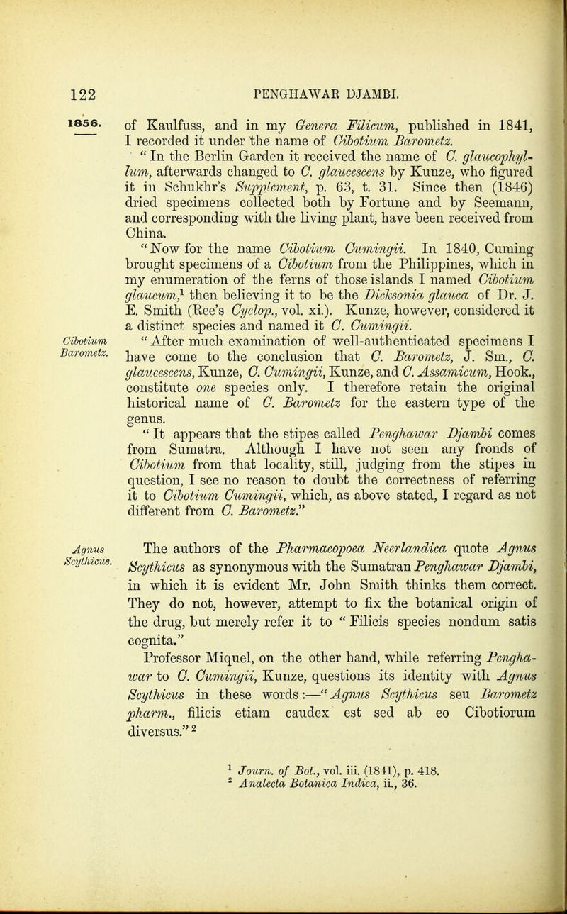 ^®56. of Kaulfuss, and in my Genera Filicum, published in 1841, I recorded it under the name of Cihotium Barometz. In the Berlin Garden it received the name of G. glaucophyl- lum, afterwards changed to C. glaucescens by Kunze, who figured it in Schukhr's Supplement, p. 63, t. 31. Since then (1846) dried specimens collected both by Fortune and by Seemann, and corresponding with the living plant, have been received from China. JSTowforthe name Cihotium Gumingii. In 1840, Cuming brought specimens of a Cihotium from the Philippines, which in my enumeration of the ferns of those islands I named Cihotium glaucum} then believing it to be the Dicksonia glauca of Dr. J. E. Smith (Ree's Cyclop., vol. xi.). Kunze, however, considered it a distinct species and named it C. Gumingii. Cihotium After much examination of well-authenticated specimens I Barometz. i^aye come to the conclusion that G. Barometz, J. Sm., G. glaucescens, Kunze, C. Gumingii, Kunze, and G. Assamicum, Hook., constitute one species only. I therefore retain the original historical name of G. Barometz for the eastern type of the genus. It appears that the stipes called Penghawar Djamhi comes from Sumatra. Although I have not seen any fronds of Cihotium from that locality, still, judging from the stipes in question, I see no reason to doubt the correctness of referring it to Cihotium Gumingii, which, as above stated, I regard as not different from C. BarometzV Agnus The authors of the Pharmacopoea Neerlandica quote Agnus kytkicus. {^(.yiJiiQy^g as synonymous with the Sumatran Penghawar Djamhiy in which it is evident Mr. John Smith thinks them correct. They do not, however, attempt to fix the botanical origin of the drug, but merely refer it to Filicis species nondum satis cognita. Professor Miquel, on the other hand, while referring Pengha- war to G. Gumingii, Kunze, questions its identity with Agnus Scythicus in these words:— Agnus Scythicus seu Barometz pharm,, filicis etiam caudex est sed ab eo Cibotiorum diversus. ^ ^ Journ. of Bot, vol. iii. (1841), p. 418. ^ AnaUda Botanica Indica, il, 36.