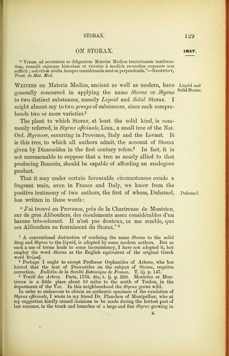 ON STORAX. 1857. '* Verum ad acciiratam ac diligentem Materise Medicae tractationem institueii- dam, reraedii cujusque historiam et virtutes a medicis reoensitas exponere non sufficit; sedetiam multa in super consideranda suntacperpendeiida.—Geoffroy, Tract, de Mat. Med. Writees on Materia Medica, ancient as well as modern, have Liquid and generally concurred in applying the name Storax or Styr'ax ^^^^^^^^^^^ to two distinct substances, namely Liquid and Solid Storax. I might almost say to two groups of substances, since each compre- hends two or more varieties.^ The plant to which Storax, at least the solid kind, is com- monly referred, is Styrax officinale, Linn., a small tree of the Nat. Ord. Styracem, occurring in Provence, Italy and the Levant. It is this tree, to which all authors admit, the account of Storax given by Dioscorides in the first century refers.^ In fact, it is not unreasonable to suppose that a tree so nearly allied to that producing Benzoin, should be capable of affording an analogous product. That it may under certain favourable circumstances exude a fragrant resin, even in France and Italy, we know from the positive testimony of two authors, the first of whom, Duhamel, Duhamel. has written in these w^ords :  J'ai trouve en Provence, pr^s de la Chartreuse de Montrieu, sur de gros Aliboufiers, des ecoulements assez considerables d'un baume tres-odorant. II n'est pas douteux, ce me semble, que ces Aliboufiers ne fournissent du Storax. ^ ^ A conventional distinction of confining the name Storax to the solid drug and Styrax to the liquid, is adopted by some modern authors. But as such a use of terms leads to some inconsistency, I have not adopted it, but employ the word Storax as the English equivalent of the original Greek word 2Tvpa^. 2 Perhaps I ought to except Professor Orphanides of Athens, who has hinted that the text of Dioscorides on the subject of Storax, requires correction. Bulletin de la Societe Botanique de France. T. iij. p. 147. ^ Traite des Arbres. Paris, 1755. 4to, t. ij. p. 289. Montrieu or Mon- trieux is a little place about 10 miles to the north of Toulon, in the department of the Var. In this neighbourhood the Styrax grows wild. In order to endeavour to obtain an authentic specimen of the exudation of Styrax officinale,^ I wrote to my friend Dr. Planchon of Montpellier, who at my suggestion kindly caused incisions to be made during the hottest part of last summer, in the trunk and branches of a large and fine Styrax growing in K