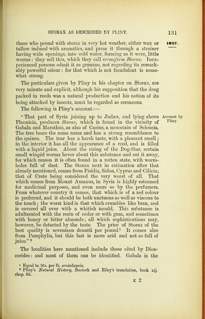 those who pound with storax in very hot w^eather, either wax or 1857. tallow imbued with aromatics, and press it through a strainer having wide openings, into cold water, forming as it WTre, little worms : they sell this, which they call vermiform Storax. Inex- perienced persons admit it as genuine, not regarding its remark- ably powerful odour: for that which is not fraudulent is some- what strong. The particulars given by Pliny in his chapter on Storax, are very minute and explicit, although his supposition that the drug packed in reeds was a natural production and his notion of its being attacked by insects, must be regarded as erroneous. The following is Pliny's account:— That part of Syria joining up to Judiea, and lying above Account by Phoenicia, produces Storax, which is found in the vicinity of Plmy- Gabala and Marathus, as also of Casius, a mountain of Seleucia. The tree bears the same name and has a strong resemblance to the quince. The tear has a harsh taste, with a pleasant smell; in the interior it has all the appearance of a reed, and is filled with a liquid juice. About the rising of the Dog-Star, certain small winged worms hover about this substance and eat it away, for which reason it is often found in a rotten state, with worm- holes full of dust. The Storax next in estimation after that already mentioned, comes from Pisidia, Sidon, Cyprus and Cilicia; that of Crete being considered the very worst of all. That which comes from Mount Amanus, in Syria is hi^jhly esteemed for medicinal purposes, and even more so by the perfumers. From whatever country it comes, that which is of a red colour is preferred, and it should be both unctuous as well as viscous to the touch; the worst kind is that which crumbles like bran, and is covered all over with a whitish mould. This substance is adulterated with the resin of cedar or with gum, and sometimes with honey or bitter almonds; all which sophistications may, however, be detected by the taste. The price of Storax of the best quality is seventeen denarii per pound.^ It comes also from Pamphylia, but this last is more arid and not so full of juice. ^ The localities here mentioned include those cited by Dios- corides: and most of them can be identified. Gabala is the 1 Equal to 16s. per lb. avoirdupois. 2 Pliny's Natural History, Bostock and Riley's translation, book xij. chap. 55. K 2