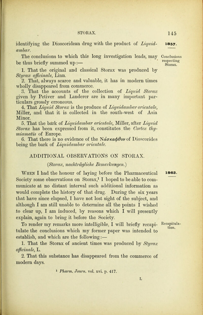 identifying the Dioscoridean drug with the product of Liquid- 1857. ambar. The conclusions to which this long investigation leads, may Conclusions be thus briefly summed up:— ^^Storax!^ 1. That the original and classical Storax was produced by Styrax officinale, Linn. 2. That, always scarce and valuable, it has in modern times wholly disappeared from commerce. 3. That the accounts of the collection of Liquid Storax given by Petiver and Landerer are in many important par- ticulars grossly erroneous. 4. That lAquid Storax is the produce of Liquidanibar orientale, Miller, and that it is collected in the south-west of Asia Minor. 5. That the bark of Liquidamhar orimtol&y Miller, after Liquid Storax has been expressed from it, constitutes the Cortex thy- miamatis of Europe. 6. That there is no evidence of the ^daKa<^6ov of Dioscorides being the bark of Liquidamhar orientale. ADDITIOISrAL OBSERVATIONS ON STOEAX. {Storax, nacMrdgliclie Bemerhungen.) When I had the honour of laying before the Pharmaceutical i863. Society some observations on Storax,^ I hoped to be able to com- municate at no distant interval such additional information as would complete the history of that drug. During the six years that have since elapsed, I have not lost sight of the subject, and although I am still unable to determine all the points I wished to clear up, I am induced, by reasons which I will presently explain, again to bring it before the Society. To render my remarks more intelligible, I will briefly recapi- -^^^^Pji^^^^ tulate the conclusions which my former paper was intended to establish, and which are the following:— 1. That the Storax of ancient times w^as produced by Styrax officinale, L. 2. That this substance has disappeared from the commerce of modern days. Pharm. Journ. vol. xvi. p. 417.