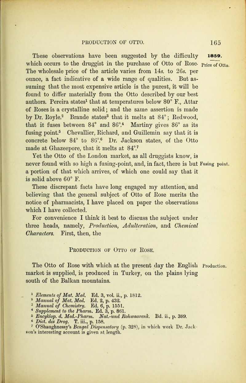 PKODUCTION OF OTTO. 1(35 These observations have been suggested by the difficulty 1859. which occurs to the druggist in the purchase of Otto of Eose- pnce of otto. The wholesale price of the article varies from 14s. to 26s. per ounce, a fact indicative of a wide range of qualities. But as- suming that the most expensive article is the purest, it will be found to differ materially from the Otto described by our best authors. Pereira states^ that at temperatures below 80° F., Attar pf Eoses is a crystalline solid; and the same assertion is made by Dr. Eoyle.^ Brande states^ that it melts at 84°; Eedwood, that it fuses between 84° and 86°.* Martiny gives 86° as its fusing point.^ Chevallier, Eichard, and Guillemin say that it is concrete below 84° to 86°.^ Dr. Jackson states, of the Otto made at Ghazeepore, that it melts at 84°.^ Yet the Otto of the London market, as all druggists know, is never found with so high a fusing-point, and, in fact, there is but Fusing point, a portion of that which arrives, of which one could say that it is solid above 60° F. These discrepant facts have long engaged my attention, and believing that the general subject of Otto of Eose merits the notice of pharmacists, I have placed on paper the observations which I have collected. For convenience I think it best to discuss the subject under three heads, namely. Production^ Adulteration, and Chemical Characters. First, then, the Production of Otto of Eose. The Otto of Eose with which at the present day the English Production, market is supplied, is produced in Turkey, on the plains lying south of the Balkan mountains. ^ Elements of Mat. Med. Ed. 3, vol. ii., p. 1812. Manual of Mat. Med. Ed. 2, p. 432. ^ Manual of Chemistry. Ed. 6, p. 1551. * Supplement to the Pharm. Ed. 3, p. 861. 5 Encyhlop. d. Med.-Fharm. Nat.-und EohwaarenJc. Bd. ii., p. 389. 6 Diet, des Drag. T. iii., p. 158. O'Shaughnessy's Bengal Dispensatory (p. 328), in which work Dr. Jack- f^on's interesting account is given at length.