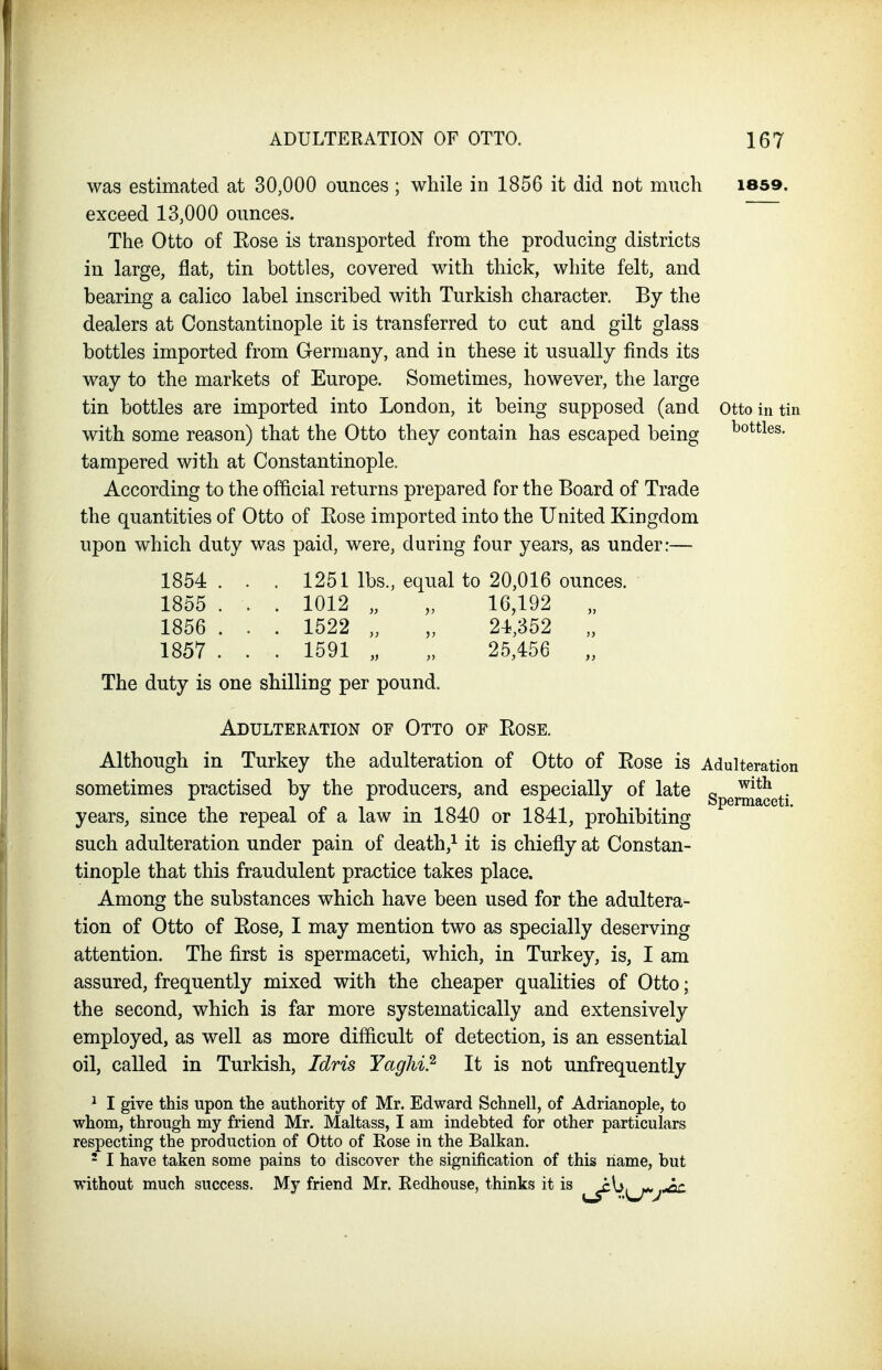 was estimated at 30,000 ounces ; while in 1856 it did not much 1859. exceed 13,000 ounces. The Otto of Eose is transported from the producing districts in large, flat, tin bottles, covered with thick, white felt, and bearing a calico label inscribed with Turkish character. By the dealers at Constantinople it is transferred to cut and gilt glass bottles imported from Germany, and in these it usually finds its way to the markets of Europe. Sometimes, however, the large tin bottles are imported into London, it being supposed (and otto in tin with some reason) that the Otto they contain has escaped being bottles, tampered with at Constantinople. According to the official returns prepared for the Board of Trade the quantities of Otto of Eose imported into the United Kingdom upon which duty was paid, were, during four years, as under:— 1854 ... 1251 lbs., equal to 20,016 ounces. 1855 . . . 1012 „ „ 16,192 „ 1856 . . . 1522 „ „ 24,352 „ 1857 . . . 1591 „ „ 25,456 „ The duty is one shilling per pound. Adulteration of Otto of Eose, Although in Turkey the adulteration of Otto of Rose is Adulteration sometimes practised by the producers, and especially of late Spermaceti years, since the repeal of a law in 1840 or 1841, prohibiting such adulteration under pain of death,^ it is chiefly at Constan- tinople that this fraudulent practice takes place. Among the substances which have been used for the adultera- tion of Otto of Eose, I may mention two as specially deserving attention. The first is spermaceti, which, in Turkey, is, I am assured, frequently mixed with the cheaper qualities of Otto; the second, which is far more systematically and extensively employed, as well as more difficult of detection, is an essential oil, called in Turkish, Idris Yaghi} It is not unfrequently ^ I give this upon the authority of Mr. Edward Schnell, of Adrianople, to whom, through my friend Mr. Maltass, I am indebted for other particulars respecting the production of Otto of Rose in the Balkan. - I have taken some pains to discover the signification of this name, but without much success. My friend Mr. Redhouse, thinks it is ^{^^^^