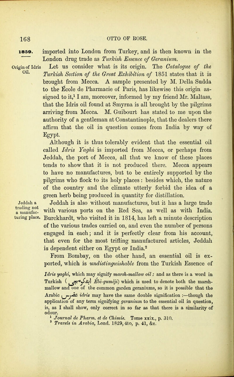 1859. imported into London from Turkey, and is then known in the London drug trade as Turkish Essence of Geranium. Origin of Idris Let US consider what is its origin. The Catalogue of the Turkish Section of the Great JExhihition of 1851 states that it is brought from Mecca. A sample presented by M. Delia Sudda to the ^cole de Pharmacie of Paris, has likewise this origin as- signed to it,^ I am, moreover, informed by my friend Mr. Maltass, that the Idris oil found at Smyrna is all brought by the pilgrims arriving from Mecca. M. Guibourt has stated to me uijon the authority of a gentleman at Constantinople, tliat the dealers there affirm that the oil in question comes from India by way of Egypt. Although it is thus tolerably evident that the essential oil called Idris Yaghi is imported from Mecca, or perhaps from Jeddah, the port of Mecca, all that we know of these places tends to show that it is not produced there. Mecca appears to have no manufactures, but to be entirely supported by the pilgrims who flock to its holy places : besides which, the nature of the country and the climate utterly forbid the idea of a green herb being produced in quantity for distillation. Jeddah a Jeddah is also without manufactures, but it has a large trade a manufac- with various ports on the Ked Sea, as well as with India, luring place. Burckhardt, who visited it in 1814, has left a minute description of the various trades carried on, and even the number of persons engaged in each; and it is perfectly clear from his account, that even for the most trifling manufactured articles, Jeddah is dependent either on Egypt or India.^ From Bombay, on the other hand, an essential oil is ex- ported, which is undistinguishable from the Turkish Essence of Idris yaghi, which may signify marsh-malloio oil: and as there is a word in Turkish ( ^s^^^l Ebe-gumeji) which is used to denote both the marsh- mallow and one of the common garden geraniums, so it is possible that the Arabic ^^j^ idris may have the same double signification :—though the application of any term signifying geranium to the essential oil in question, is, as I shall show, only correct in so far as that there is a similarity of odour. ^ Journal de Pharm. et de Chimie. Tome xxix., p. 310. ' Travels in Arabia, Lond. 1829,4to, p. 41, &c.
