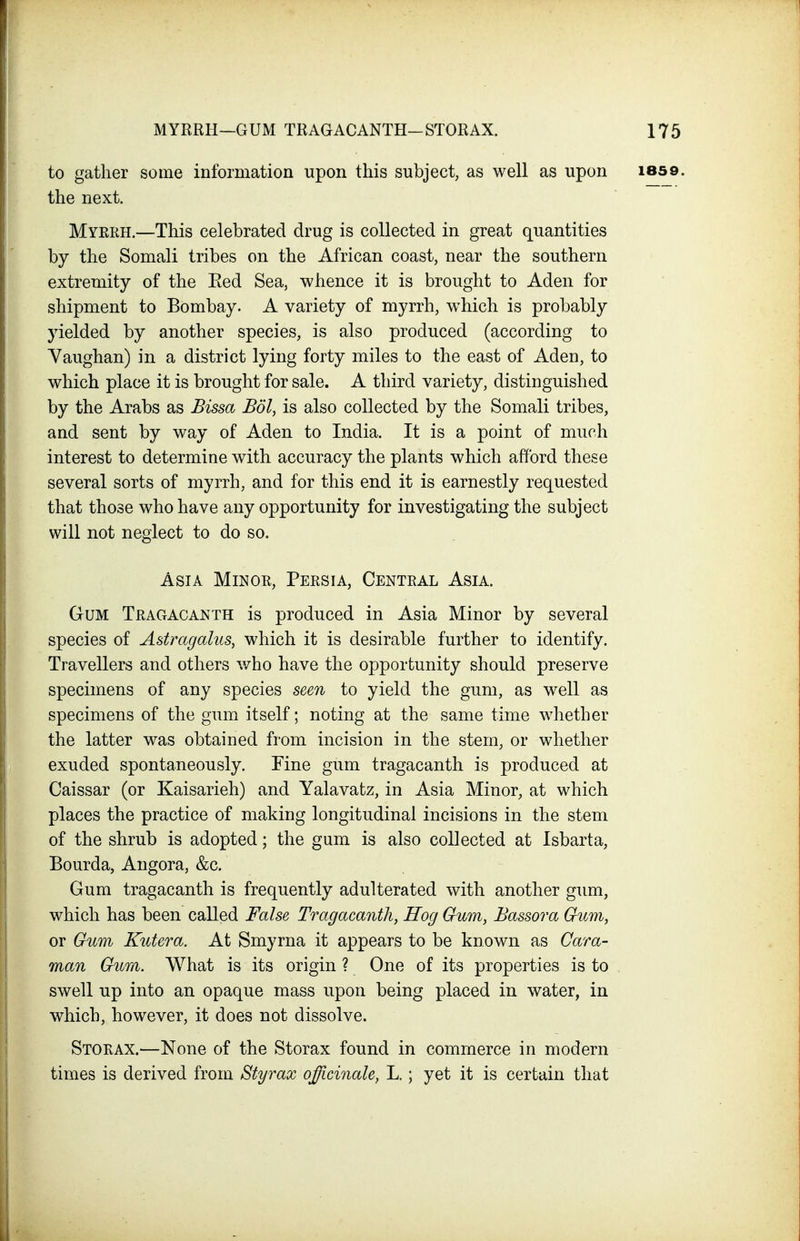 to gather some information upon this subject, as well as upon 1859. the next. Myerh.—This celebrated drug is collected in great quantities by the Somali tribes on the African coast, near the southern extremity of the Eed Sea, whence it is brought to Aden for shipment to Bombay. A variety of myrrh, which is probably yielded by another species, is also produced (according to Yaughan) in a district lying forty miles to the east of Aden, to which place it is brought for sale. A third variety, distinguished by the Arabs as Bissa Bdl, is also collected by the Somali tribes, and sent by way of Aden to India. It is a point of much interest to determine with accuracy the plants which afford these several sorts of myrrh, and for this end it is earnestly requested that those who have any opportunity for investigating the subject will not neglect to do so. Asia Minoe, Peesia, Centeal Asia. Gum Teagacanth is produced in Asia Minor by several species of Astragalus, which it is desirable further to identify. Travellers and others who have the opportunity should preserve specimens of any species seen to yield the gum, as well as specimens of the gum itself; noting at the same time whether the latter was obtained from incision in the stem, or whether exuded spontaneously. Fine gum tragacanth is produced at Caissar (or Kaisarieh) and Yalavatz, in Asia Minor, at which places the practice of making longitudinal incisions in the stem of the shrub is adopted; the gum is also collected at Isbarta, Bourda, Angora, &c. Gum tragacanth is frequently adulterated with another gum, which has been called False Tragacanth, Hog Gum, Bassora Gum, or Gum Kutera. At Smyrna it appears to be known as Cam- man Gum. What is its origin ? One of its properties is to swell up into an opaque mass upon being placed in water, in which, however, it does not dissolve. Stoeax.—None of the Storax found in commerce in modern times is derived from Styrax officinale, L.; yet it is certain that