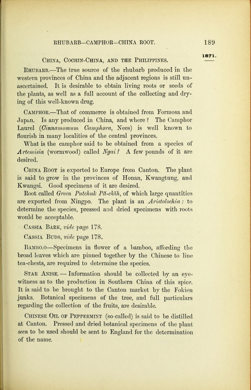 China, Cochin-China, and the Philippines. Ehubarb.—The true source of the rhubarb produced in the western provinces of China and the adjacent regions is still un- ascertained. It is desirable to obtain living roots or seeds of the plants, as well as a full account of the collecting and dry- ing of this well-known drug. Camphoe.—That of commerce is obtained from Formosa and Japan. Is any produced in China, and where ? The Camphor Laurel {Ginnamomum Campliom, Nees) is well known to flourish in many localities of the central provinces. What is the camphor said to be obtained from a species of Artemisia (wormwood) called Ngai? A few pounds of it are desired. China Eoot is exported to Europe from Canton. The plant is said to grow in the provinces of Hon an, Kwangtung, and Kwangsi. Good specimens of it are desired. Eoot called Green Putchuk Fd-chih, of which large quantities are exported from Ningpo. The plant is an Aristolochia: to determine the species, pressed and dried specimens with roots would be acceptable. Cassia Bark, vide page 178. Cassia Buds, vide page 178. Bambo.o—Specimens in flower of a bamboo, affording the broad leaves which are pinned together by the Chinese to line tea-chests, are required to determine the species. Star Anise. — Information should be collected by an eye- witness as to the production in Southern China of this spice. It is said to be brought to the Canton market by the Fokien junks. Botanical specimens of the tree, and full particulars regarding the collection of the fruits, are desirable. Chinese Oil of Peppermint (so-called) is said to be distilled at Canton. Pressed and dried botanical specimens of the plant see7i to be used should be sent to England for the determination of the name.
