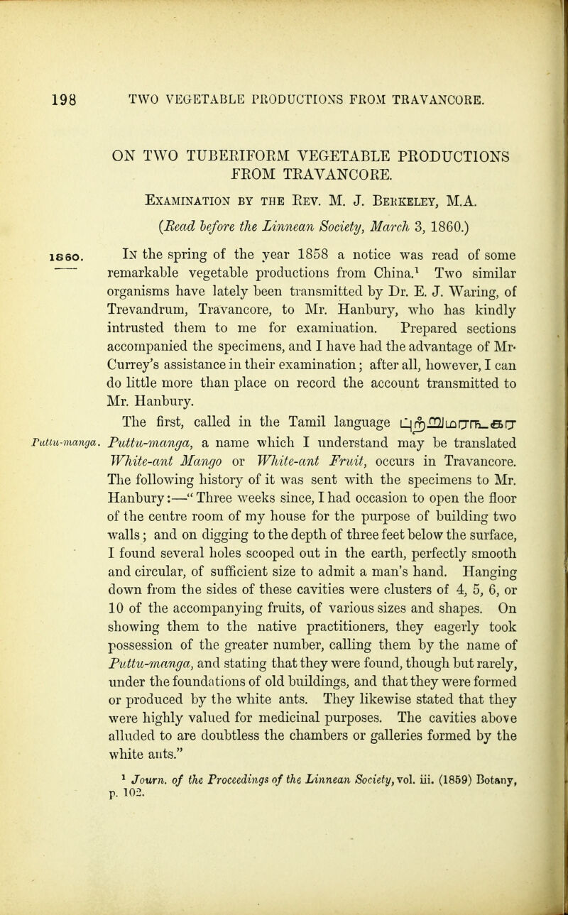 ON TWO TUBEEIFOEM VEGETABLE PRODUCTIONS EROM TRAVANCORE. Examination by the Rev. M. J. Bekkeley, M.A. {Bead hefore the Linnean Society, March 3, 1860.) 18so. In the spring of the year 1858 a notice was read of some remarkable vegetable productions from China.Two similar organisms have lately been transmitted by Dr. E. J. Waring, of Trevandrum, Travancore, to Mr. Hanbury, who has kindly intrusted them to me for examination. Prepared sections accompanied the specimens, and I have had the advantage of Mr- Currey's assistance in their examination; after all, however, I can do little more than place on record the account transmitted to Mr. Hanbury. The first, called in the Tamil language LljjTjIIIJLQfjiTi-SfT rutiu-manga. Puttu-manga, a name which I understand may be translated White-ant Mango or White-ant Fruit, occurs in Travancore. The following history of it was sent with the specimens to Mr. Hanbury:— Three weeks since, I had occasion to open the floor of the centre room of my house for the purpose of building two walls; and on digging to the depth of three feet below the surface, I found several holes scooped out in the earth, perfectly smooth and circular, of sufficient size to admit a man's hand. Hanging down from the sides of these cavities were clusters of 4, 5, 6, or 10 of the accompanying fruits, of various sizes and shapes. On showing them to the native practitioners, they eagerly took possession of the greater number, calling them by the name of Pnttu-manga, and stating that they were found, though but rarely, under the foundations of old buildings, and that they were formed or produced by the white ants. They likewise stated that they were highly valued for medicinal purposes. The cavities above alluded to are doubtless the chambers or galleries formed by the white ants. * Journ. of the Proceedings of the Linnean Society, vol. iii. (1859) Botany, p. 102.