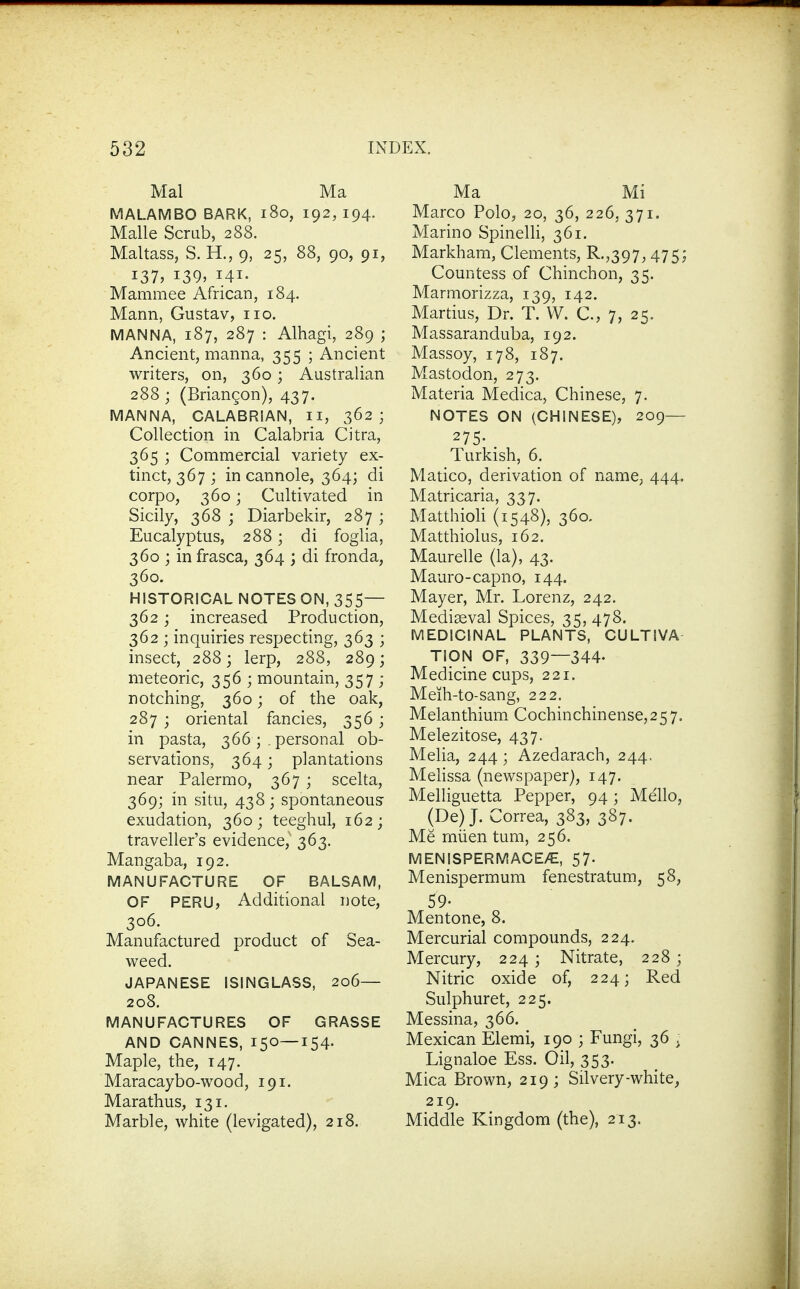 Mai Ma MALAMBO BARK, i8o, 192, 194. Malle Scrub, 288. Maltass, S. H., 9, 25, 88, 90, 91, 137, 139, 141. Mammee African, 184. Mann, Gustav, no. MANNA, 187, 287 : Alhagi, 289 ; Ancient, manna, 355 ; Ancient writers, on, 360; Australian 288; (Briangon), 437. MANNA, CALABRIAN, ii, 362; Collection in Calabria Citra, 365 ; Commercial variety ex- tinct, 367 ; in cannole, 364; di corpo, 360; Cultivated in Sicily, 368 ; Diarbekir, 287 ; Eucalyptus, 288; di foglia, 360 ; in frasca, 364 ; di fronda, 360. HISTORICAL NOTES ON, 355— 362; increased Production, 362 ; inquiries respecting, 363 ; insect, 288; lerp, 288, 289; meteoric, 356 ; mountain, 357 ; notching, 360; of the oak, 287 ; oriental fancies, 356; in pasta, 366 ; . personal ob- servations, 364; plantations near Palermo, 367 ; scelta, 369; in situ, 438; spontaneous exudation, 360; teeghul, 162; traveller's evidence, 363. Mangaba, 192. MANUFACTURE OF BALSAM, OF PERU, Additional note, 306. Manufactured product of Sea- weed. JAPANESE ISINGLASS, 206— 208. MANUFACTURES OF GRASSE AND CANNES, 150—154. Maple, the, 147. Maracaybo-wood, 191. Marathus, 131. Marble, white (levigated), 218. Ma Mi Marco Polo, 20, 36, 226, 371. Marino Spinelli, 361. Markhara, Clements, R.,397^ 475; Countess of Chinchon, 35. Marmorizza, 139, 142. Martius, Dr. T. VV. C, 7, 25. Massaranduba, 192. Massoy, 178, 187. Mastodon, 273. Materia Medica, Chinese, 7. NOTES ON (CHINESE), 209— 275- . Turkish, 6. Matico, derivation of name, 444, Matricaria, 337. MatthioU (1548), 360. Matthiolus, 162. Maurelle (la), 43. Mauro-capno, 144. Mayer, Mr. Lorenz, 242. Mediaeval Spices, 35,478. MEDICINAL PLANTS, CULTIVA TION OF, 339—344. Medicine cups, 221. Meih-to-sang, 222. Melanthium Cochinchinense,257. Melezitose, 437. Melia, 244 ; Azedarach, 244. Mehssa (newspaper), 147. Melliguetta Pepper, 94; Mello, (De) J. Correa, 383, 387. Me miien tum, 256. MENISPERMACE/E, 57. Menispermum fenestratum, 58, 59. Mentone, 8. Mercurial compounds, 224. Mercury, 224 ; Nitrate, 228; Nitric oxide of, 224; Red Sulphuret, 225. Messina, 366. Mexican Elemi, 190 ; Fungi, 36 . Lignaloe Ess. Oil, 353. Mica Brown, 219; Silvery-white, 219. Middle Kingdom (the), 213.