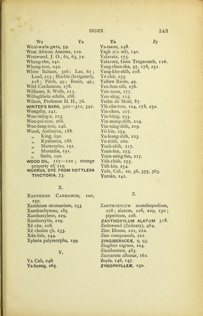 We Ya Weni-wsela-gseta, 59. West African Amoma, 110. Westwood, J. O., 61, 63, 72. Whang-che, 241. Whang-tsze, 242. White Balsam, 306; Lac, 61; Lead, 223 ; Marble (levigated), 218; Pitch, 49; Resin, 49; Wild Cardamom, 178. Williams, S. Wells, 213. Willughbeia edulis, 188. Wilson, Professor H. H., 76. WINTER'S BARK, 310—312, 342. Wongshy, 241. Woo-ming-e, 223, Woo-pei-tsze, 266, Woo-tung-tsze, 246. Wood, Amboyna, 188. „ King, 191. „ Kyabocca, 188. „ Maracaybo, 191. „ Mustaiba, 191. „ Satin, 190. WOOD OIL, 117—120; strange property of, 119. WURRUS, DYE FROM ROTTLERA TINCTORIA, 73. Ya Zy Ya-tsaou, 248. Yagh {i.e. oil), 141. Yalavatz, 175. Yalavatz, Gum Tragacanth, 116. Yang-chun-sha, 97, 178, 251. Yang-khe-shih, 218, Y'e-cho, 255. Yellow Resin, 49. Yen-hoo suh, 256. Y'en-naou, 277. Yen-sang, 223. Yerba de Mate, 87. Yih-che-tsze, 104, 178, 252. Yin-choo, 227. Yin-hang, 234, Yin-mung-shili, 219. Yin-tsing-shih, 219. Yo kin, 254. Yu-leang-shih, 223. Yu shuh, 260. Yueh-shih, 217. Yuen-fun, 223. Yuen-ming-fun, 217. Yuh-chuh, 255. Yiih-kin, 254. Yule, Col., 20, 36, 355, 363. Yuruks, 141. X. Xanthioid Cardamom, 100, 250. Xanthium strumarium, 233 Xanthochymus, 185. Xanthoxylene, 229. Xanthoxylin, 229. Xe cao, 218. Xe choam 911, 233. Xun-lien, 244. Xylaria polymorpha, 199. Y. Ya Cab, 248. Ya-heang, 265, Z. Zanthoxylum acanthopodium, 228; alatum, 228, 229, 230; piperitum, 228. ZANTHOXYLUM ALATUM 318. Zedewand (Zedoary), 484. Zinc Bloom, 221, 222. Zinc compounds, 221. ZINGIBERACE/E, 9, 93. Zingiber nigrum, 104. Zinzibratum, 483. Zuccarum alhusar, 162. Zuyta, 146, 147. ZYGOPHYLLEy€, ^30.