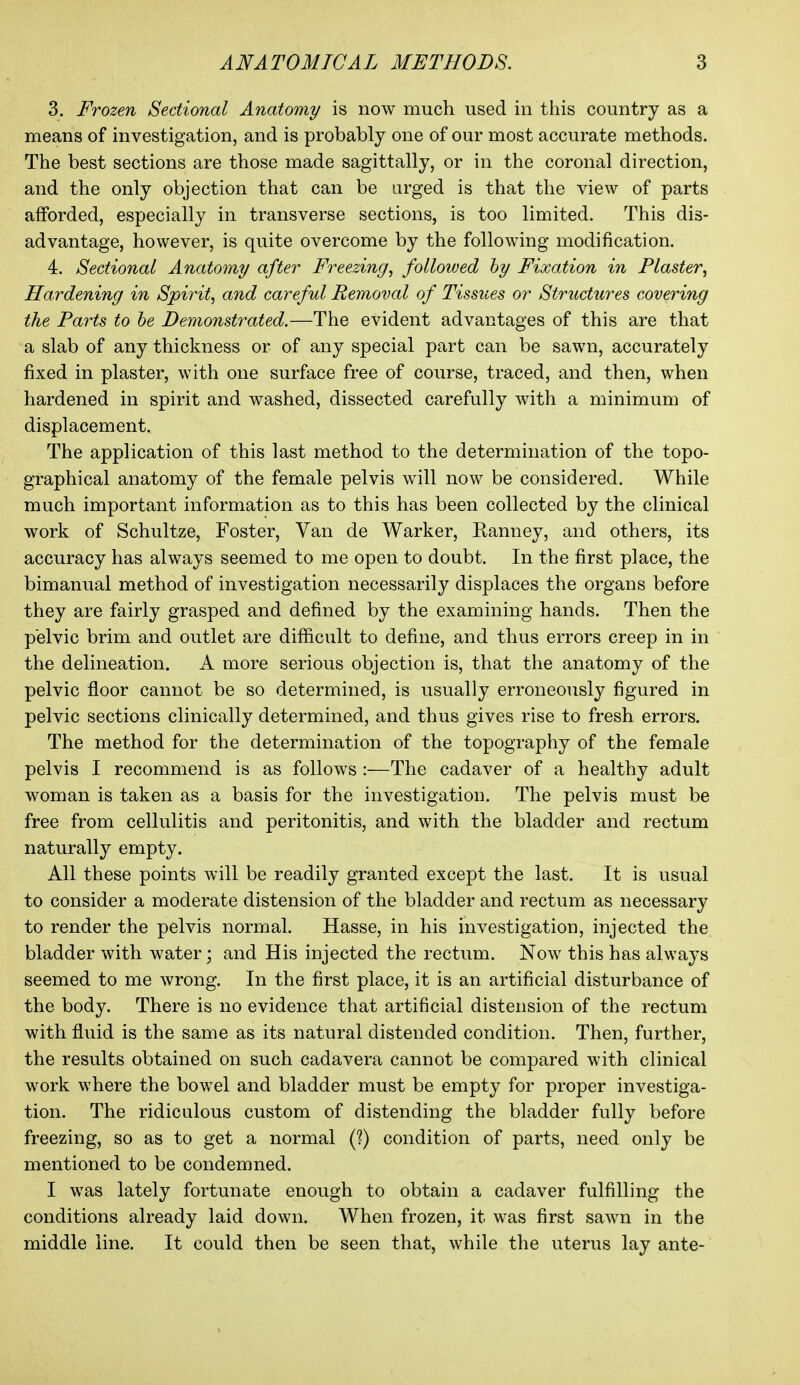 3. Frozen Sectional Anatomy is now much used in this country as a means of investigation, and is probably one of our most accurate methods. The best sections are those made sagittally, or in the coronal direction, and the only objection that can be arged is that the view of parts afforded, especially in transverse sections, is too limited. This dis- advantage, however, is quite overcome by the following modification. 4. Sectional Anatomy after Freezing, followed hy Fixation in Plaster, Hardening in Spirit, and careful Removal of Tissues or Structures covering the Parts to he Demonstrated.—The evident advantages of this are that a slab of any thickness or of any special part can be sawn, accurately fixed in plaster, with one surface free of course, traced, and then, when hardened in spirit and washed, dissected carefully with a minimum of displacement. The application of this last method to the determination of the topo- graphical anatomy of the female pelvis will now be considered. While much important information as to this has been collected by the clinical work of Schultze, Foster, Van de Warker, Ranney, and others, its accuracy has always seemed to me open to doubt. In the first place, the bimanual method of investigation necessarily displaces the organs before they are fairly grasped and defined by the examining hands. Then the pelvic brim and outlet are difficult to define, and thus errors creep in in the delineation. A more serious objection is, that the anatomy of the pelvic floor cannot be so determined, is usually erroneously figured in pelvic sections clinically determined, and thus gives rise to fresh errors. The method for the determination of the topography of the female pelvis I recommend is as follows :—The cadaver of a healthy adult woman is taken as a basis for the investigation. The pelvis must be free from cellulitis and peritonitis, and with the bladder and rectum naturally empty. All these points will be readily granted except the last. It is usual to consider a moderate distension of the bladder and rectum as necessary to render the pelvis normal. Hasse, in his investigation, injected the bladder with water; and His injected the rectum. Now this has always seemed to me wrong. In the first place, it is an artificial disturbance of the body. There is no evidence that artificial distension of the rectum with fluid is the same as its natural distended condition. Then, further, the results obtained on such cadavera cannot be compared with clinical work where the bowel and bladder must be empty for proper investiga- tion. The ridiculous custom of distending the bladder fully before freezing, so as to get a normal (?) condition of parts, need only be mentioned to be condemned. I was lately fortunate enough to obtain a cadaver fulfilling the conditions already laid down. When frozen, it was first sawn in the middle line. It could then be seen that, while the uterus lay ante-