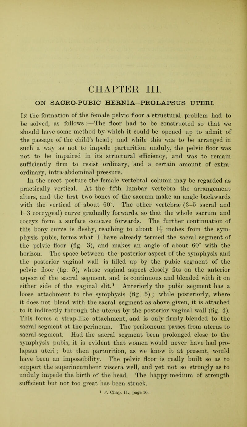 CHAPTER III. ON SACRO-PUBIC HERNIA-PROLAPSUS UTERI. In the formation of the female pelvic floor a structural problem had to be solved, as follows:—The floor had to be constructed so that we should have some method by which it could be opened up to admit of the passage of the child's head; and while this was to be arranged in such a way as not to impede parturition unduly, the pelvic floor was not to be impaired in its structural efficiency, and was to remain sufficiently firm to resist ordinary, and a certain amount of extra- ordinary, intra-abdominal pressure. In the erect posture the female vertebral column may be regarded as practically vertical. At the fifth lumbar vertebra the arrangement alters, and the first two bones of the sacrum make an angle backwards with the vertical of about 60°. The other vertebrae (3-5 sacral and 1-3 coccygeal) curve gradually forwards, so that the whole sacrum and coccyx form a surface concave forwards. The further continuation of this bony curve is fleshy, reaching to about 1J inches from the sym- physis pubis, forms what I have already termed the sacral segment of the pelvic floor (fig. 3), and makes an angle of about 60° with the horizon. The space between the posterior aspect of the symphysis and the posterior vaginal wall is filled up by the pubic segment of the pelvic floor (fig. 5), whose vaginal aspect closely fits on the anterior aspect of the sacral segment, and is continuous and blended with it on either side of the vaginal slit. ^ Anteriorly the pubic segment has a loose attachment to the symphysis (fig. 5); while posteriorly, where it does not blend with the sacral segment as above given, it is attached to it indirectly through the uterus by the posterior vaginal wall (fig. 4). This forms a strap-like attachment, and is only firmly blended to the sacral segment at the perineum. The peritoneum passes from uterus to sacral segment. Had the sacral segment been prolonged close to the symphysis pubis, it is evident that women would never have had pro- lapsus uteri; but then parturition, as we know it at present, would have been an impossibility. The pelvic floor is really built so as to support the superincumbent viscera well, and yet not so strongly as to unduly impede the birth of the head. The happy medium of strength sufficient but not too great has been struck. 1 V. Chai>. II., page 10.