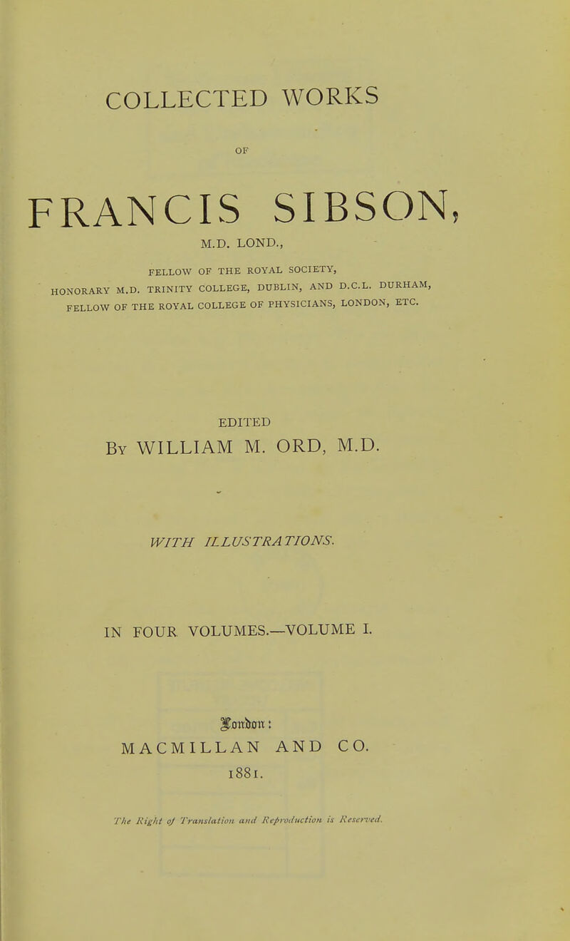 OF FRANCIS SIBSON M.D. LOND., FELLOW OF THE ROYAL SOCIETY, HONORARY M.D. TRINITY COLLEGE, DUBLIN, AND D.C.L. DURHAM, FELLOW OF THE ROYAL COLLEGE OF PHYSICIANS, LONDON, ETC. EDITED By WILLIAM M. ORD, M.D. WITH ILLUSTRATIONS. IN FOUR VOLUMES.—VOLUME L MACMILLAN AND CO. 1881. T/ie Right oj Translation and Repi-odiiction is Kesemed.