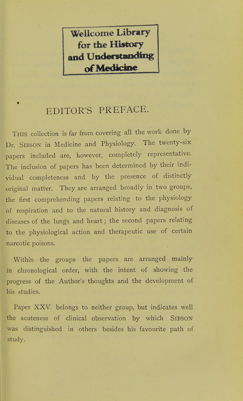Wellcome Litwary for the History and Undmtatxfog of MedkApe EDITOR'S PREFACE. This collection is far from covering all the work done by Dr. SiBSON in Medicine and Physiology. The twenty-six papers included are, however, completely representative. The inclusion of papers has been determined by their indi- vidual completeness and by the presence of distinctly original matter. They are arranged broadly in two groups, the first comprehending papers relating to the physiology of respiration and to the natural history and diagnosis of diseases of the lungs and heart; the second papers relating to the physiological action and therapeutic use of certain narcotic poisons. Within the groups the papers are arranged mainly in chronological order, with the intent of showing the progress of the Author's thoughts and the development of his studies. Paper XXV. belongs to neither group, but indicates well the acuteness of clinical observation by which SiBSON was distinguished in others besides his favourite path of study.