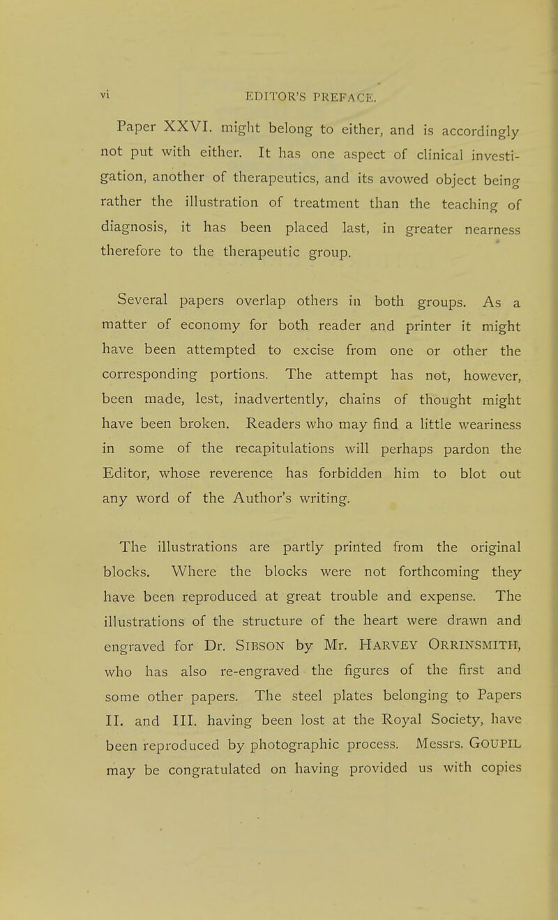 Paper XXVI. might belong to either, and is accordingly not put with either. It has one aspect of clinical investi- gation, another of therapeutics, and its avowed object being rather the illustration of treatnient than the teaching of diagnosis, it has been placed last, in greater nearness therefore to the therapeutic group. Several papers overlap others in both groups. As a matter of economy for both reader and printer it might have been attempted to excise from one or other the corresponding portions. The attempt has not, however, been made, lest, inadvertently, chains of thought might have been broken. Readers who may find a little weariness in some of the recapitulations will perhaps pardon the Editor, whose reverence has forbidden him to blot out any word of the Author's writing. The illustrations are partly printed from the original blocks. Where the blocks were not forthcoming they have been reproduced at great trouble and expense. The illustrations of the structure of the heart were drawn and engraved for Dr. SiBSON by Mr. HARVEY Orrinsmith, who has also re-engraved the figures of the first and some other papers. The steel plates belonging to Papers II. and III. having been lost at the Royal Society, have been reproduced by photographic process. Messrs. GOUPIL may be congratulated on having provided us with copies