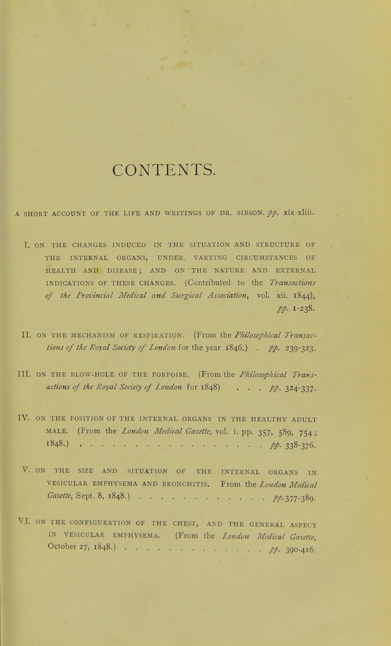 CONTENTS. A SHORT ACCOUNT OF THE LIFE AND WRITINGS OF DR. SIBSON. pp. xix-xliii. I. ON THE CHANGES INDUCED IN THE SITUATION AND STRUCTURE OF THE INTERNAL ORGANS, UNDER. VARYING CIRCUMSTANCES OF HEALTH AND DISEASE ; AND ON THE NATURE AND EXTERNAL INDICATIONS OF THESE CHANGES. (Contributed to the Transactions of the Provincial Medical and Surgical Association, vol. xii. 1844), //. 1-238. II. ON THE MECHANISM OF RESPIRATION. (From the Philosophical Transac- tions of the Royal Society of London lox ^z^x 1846.) . //. 239-323. III. ON THE BLOW-HOLE OF THE PORPOISE. (From the Philosophical Trans- actions of the Royal Society of London for 1848) . . . //. 324-337. IV. ON THE POSITION OF THE INTERNAL ORGANS IN THE HEALTHY ADULT MALE. (From the London Medical Gazette, vq\. i. pp. 357, 589, 754; ^848.) 338-376. V. ON THE SIZE AND SITUATION OF THE INTERNAL ORGANS IN VESICULAR EMPHYSEMA AND BRONCHITIS. From the London Medical Gazette, Sept. 8, 1848.) //•377-389. VI. ON THE CONFIGURATION OF THE CHEST, AND THE GENERAL ASPECT IN VESICULAR EMPHYSEMA. (From the London Medical Gazette, October 27, 1848.) pp_ 390.416.