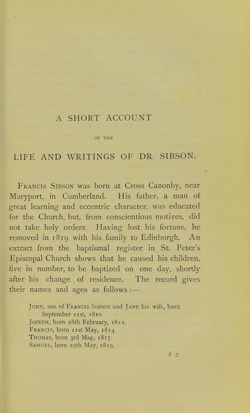 A SHORT ACCOUNT OF THE LIFE AND WRITINGS OF DR. SIBSON. Francis Sibson was born at Cross Canonby, near Maryport, in Cumberland. His father, a man of great learning and eccentric character, was educated for the Church, but, from conscientious motives, did not take holy orders. Having lost his fortune, he removed in 1819 with his family to Edinburgh, An extract from the baptismal register in St. Peter's Episcopal Church shows that he caused his children, five in number, to be baptized on one day, shortly after his change of residence. The record gives their names and ages as follows :— John, son of Francis Sibson and Jane his wife, bom September 21st, 1810 Joseph, born 28th February, 1812. Francis, born 21st May, 1814. Thomas, born 3rd May, 1817. Samuel, born 29th May, 1819. b 2