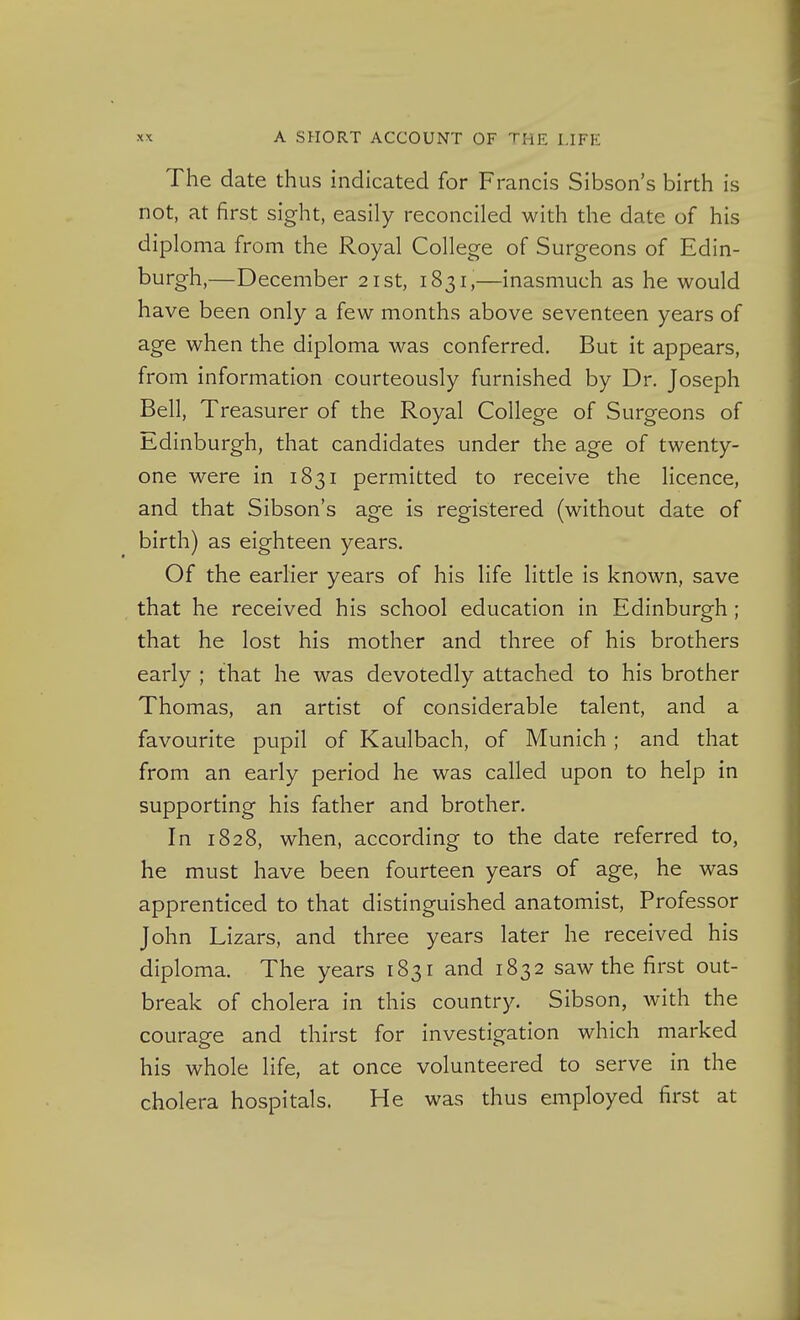 The date thus indicated for Francis Sibson's birth is not, at first sight, easily reconciled with the date of his diploma from the Royal College of Surgeons of Edin- burgh,—December 21st, 1831,—inasmuch as he would have been only a few months above seventeen years of age when the diploma was conferred. But it appears, from information courteously furnished by Dr. Joseph Bell, Treasurer of the Royal College of Surgeons of Edinburgh, that candidates under the age of twenty- one were in 1831 permitted to receive the licence, and that Sibson's age is registered (without date of birth) as eighteen years. Of the earlier years of his life little is known, save that he received his school education in Edinburgh ; that he lost his mother and three of his brothers early ; that he was devotedly attached to his brother Thomas, an artist of considerable talent, and a favourite pupil of Kaulbach, of Munich; and that from an early period he was called upon to help in supporting his father and brother. In 1828, when, according to the date referred to, he must have been fourteen years of age, he was apprenticed to that distinguished anatomist. Professor John Lizars, and three years later he received his diploma. The years 1831 and 1832 saw the first out- break of cholera in this country. Sibson, with the courage and thirst for investigation which marked his whole life, at once volunteered to serve in the cholera hospitals. He was thus employed first at