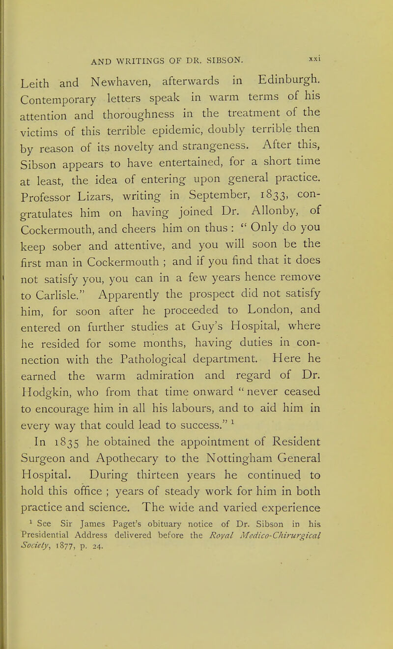 Leith and Newhaven, afterwards in Edinburgh, Contemporary letters speak in warm terms of his attention and thoroughness in the treatment of the victims of this terrible epidemic, doubly terrible then by reason of its novelty and strangeness. After this, Sibson appears to have entertained, for a short time at least, the idea of entering upon general practice. Professor Lizars, writing in September, 1833, con- gratulates him on having joined Dr. Allonby, of Cockermouth, and cheers him on thus :  Only do you keep sober and attentive, and you will soon be the first man in Cockermouth ; and if you find that it does not satisfy you, you can in a few years hence remove to Carlisle. Apparendy the prospect did not satisfy him, for soon after he proceeded to London, and entered on further studies at Guy's Hospital, where he resided for some months, having duties in con- nection with the Pathological department. Here he earned the warm admiration and regard of Dr. Hodgkin, who from that time onward never ceased to encourage him in all his labours, and to aid him in every way that could lead to success. ^ In 1835 he obtained the appointment of Resident Surgeon and Apothecary to the Nottingham General Hospital. During thirteen years he continued to hold this office ; years of steady work for him in both practice and science. The wide and varied experience ^ See Sir James Paget's obituary notice of Dr. Sibson in his Presidential Address delivered before the Royal Medico-Chimrgical Society, 1877, P- 24.