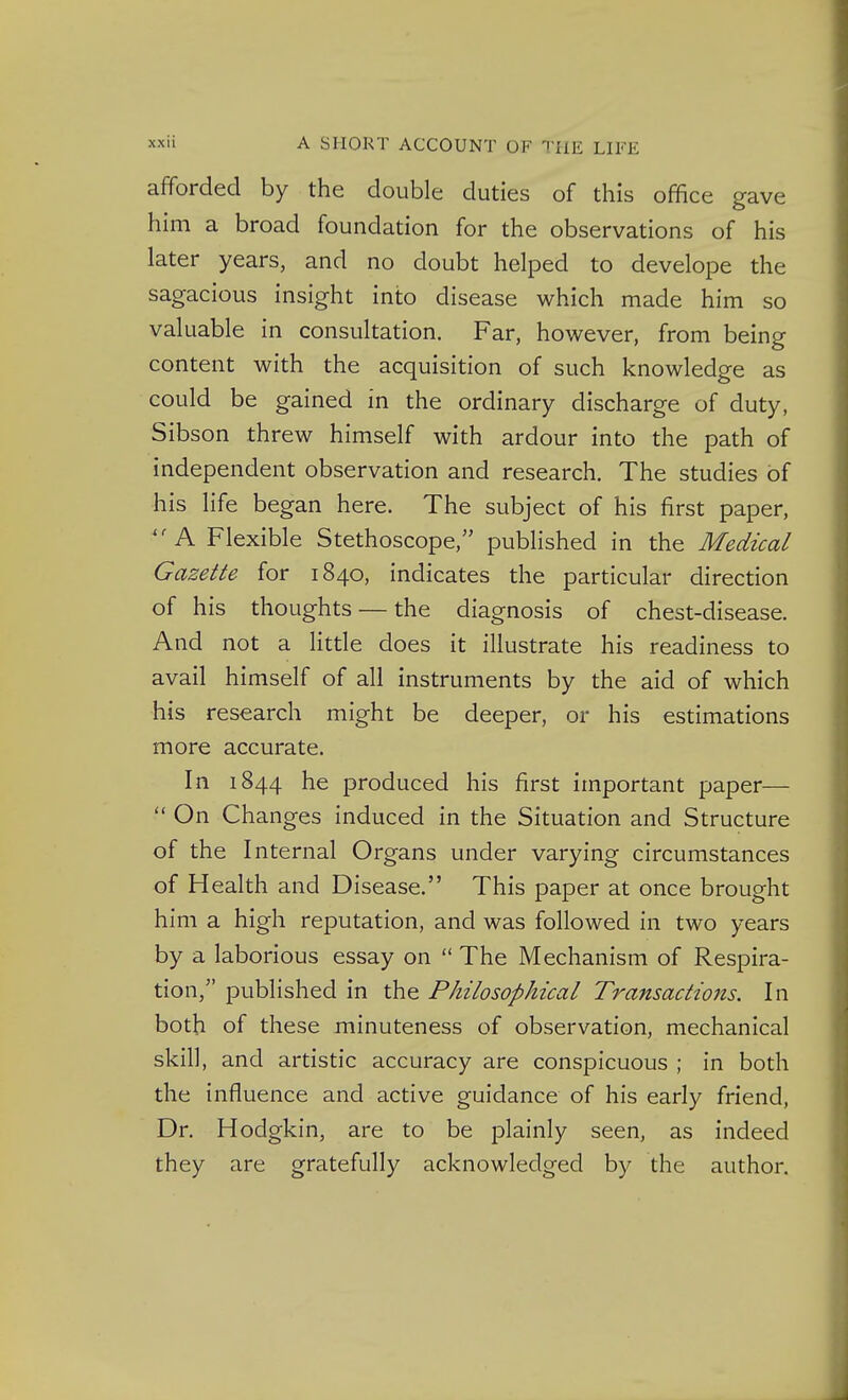 afforded by the double duties of this office gave him a broad foundation for the observations of his later years, and no doubt helped to develope the sagacious insight into disease which made him so valuable in consultation. Far, however, from being content with the acquisition of such knowledge as could be gained in the ordinary discharge of duty, Sibson threw himself with ardour into the path of independent observation and research. The studies of his life began here. The subject of his first paper, ''A Flexible Stethoscope, pubHshed in the Medical Gazette for 1840, indicates the particular direction of his thoughts — the diagnosis of chest-disease. And not a little does it illustrate his readiness to avail himself of all instruments by the aid of which his research might be deeper, or his estimations more accurate. In 1844 he produced his first important paper—  On Changes induced in the Situation and Structure of the Internal Organs under varying circumstances of Health and Disease. This paper at once brought him a high reputation, and was followed in two years by a laborious essay on  The Mechanism of Respira- tion, published in the Philosophical Transactions. In both of these minuteness of observation, mechanical skill, and artistic accuracy are conspicuous ; in both the influence and active guidance of his early friend, Dr. Hodgkin, are to be plainly seen, as indeed they are gratefully acknowledged by the author.