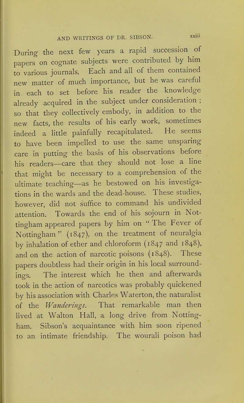 During the next few years a rapid succession of papers on cognate subjects were contributed by him to various journals. Each and all of them contained new matter of much importance, but he was careful in each to set before his reader the knowledge already acquired in the subject under consideration ; so that they collectively embody, in addition to the new facts, the results of his early work, sometimes indeed a little painfully recapitulated. He seems to have been impelled to use the same unsparing care in putting the basis of his observations before his readers—care that they should not lose a line that might be necessary to a comprehension of the ultimate teaching—as he bestowed on his investiga- tions in the wards and the dead-house. These studies, however, did not suffice to command his undivided attention. Towards the end of his sojourn in Not- tingham appeared papers by him on  The Fever of Nottingham (1847), on the treatment of neuralgia by inhalation of ether and chloroform (1847 and 1848), and on the action of narcotic poisons (1848). These papers doubtless had their origin in his local surround- ings. The interest which he then and afterwards took in the action of narcotics was probably quickened by his association with Charles Waterton, the naturalist of the Wanderings. That remarkable man then lived at Walton Hall, a long drive from Notting- ham. Sibson's acquaintance with him soon ripened to an intimate friendship. The wourali poison had