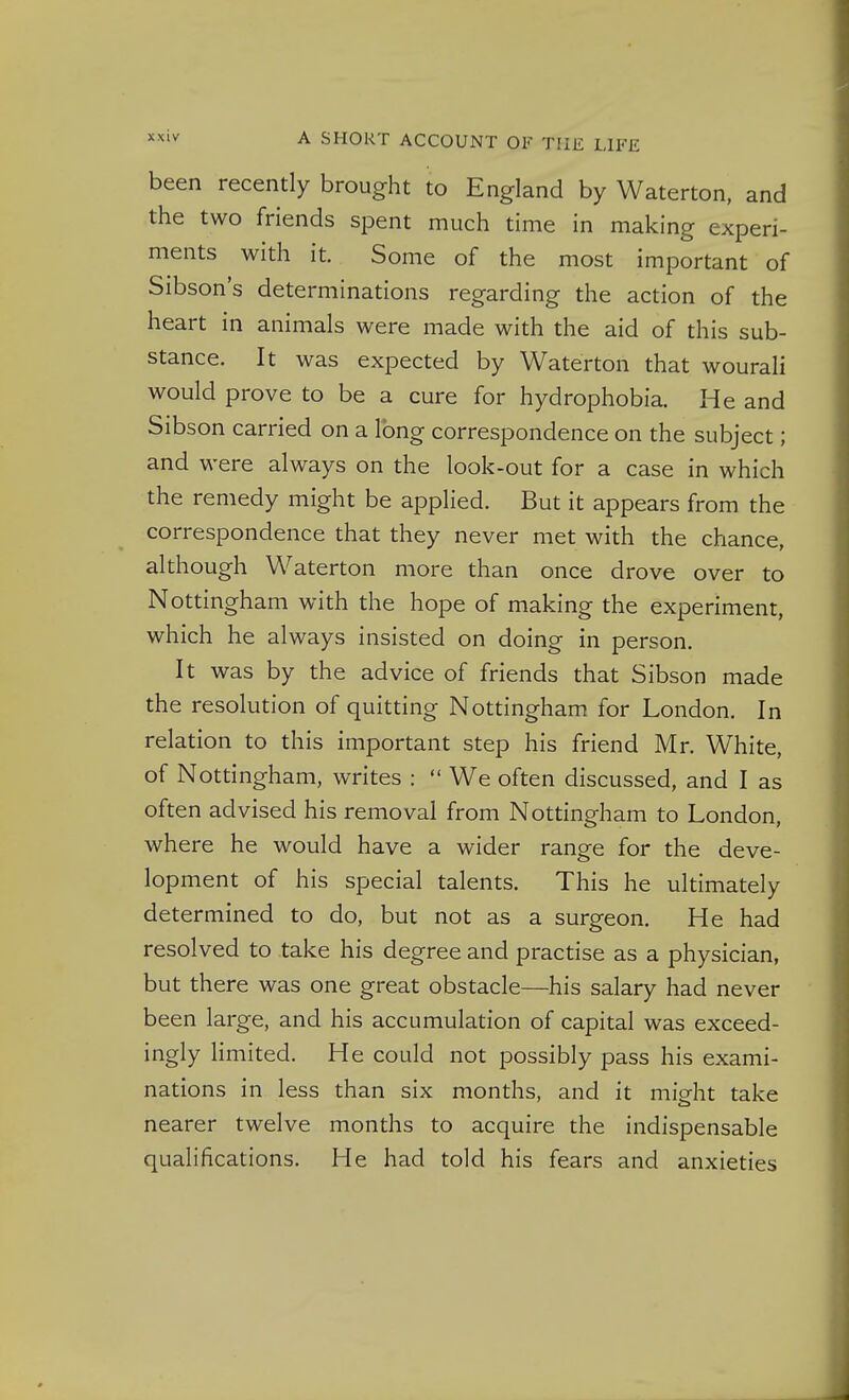 been recently brought to England by Waterton, and the two friends spent much time in making experi- ments with it. Some of the most important of Sibson's determinations regarding the action of the heart in animals were made with the aid of this sub- stance. It was expected by Waterton that wourali would prove to be a cure for hydrophobia. He and Sibson carried on a long correspondence on the subject; and were always on the look-out for a case in which the remedy might be applied. But it appears from the correspondence that they never met with the chance, although Waterton more than once drove over to Nottingham with the hope of making the experiment, which he always insisted on doing in person. It was by the advice of friends that Sibson made the resolution of quitting Nottingham for London. In relation to this important step his friend Mr. White, of Nottingham, writes :  We often discussed, and I as often advised his removal from Nottingham to London, where he would have a wider range for the deve- lopment of his special talents. This he ultimately determined to do, but not as a surgeon. He had resolved to take his degree and practise as a physician, but there was one great obstacle—his salary had never been large, and his accumulation of capital was exceed- ingly limited. He could not possibly pass his exami- nations in less than six months, and it mieht take nearer twelve months to acquire the indispensable qualifications. He had told his fears and anxieties