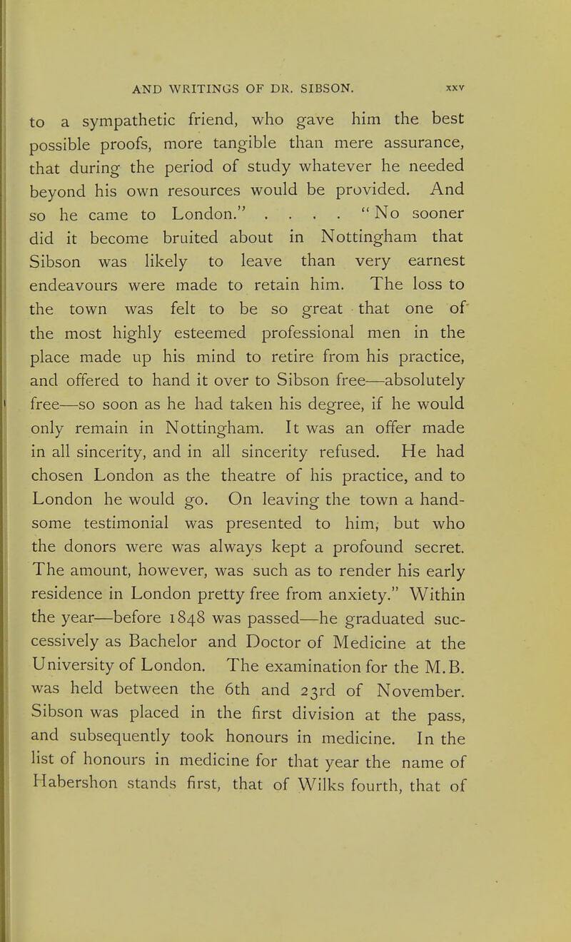 to a sympathetic friend, who gave him the best possible proofs, more tangible than mere assurance, that during the period of study whatever he needed beyond his own resources would be provided. And so he came to London. . ... No sooner did it become bruited about in Nottingham that Sibson was likely to leave than very earnest endeavours were made to retain him. The loss to the town was felt to be so great that one of' the most highly esteemed professional men in the place made up his mind to retire from his practice, and offered to hand it over to Sibson free—absolutely free—so soon as he had taken his degree, if he would only remain in Nottingham. It was an offer made in all sincerity, and in all sincerity refused. He had chosen London as the theatre of his practice, and to London he would go. On leaving the town a hand- some testimonial was presented to him, but who the donors were was always kept a profound secret. The amount, however, was such as to render his early residence in London pretty free from anxiety. Within the year—before 1848 was passed—he graduated suc- cessively as Bachelor and Doctor of Medicine at the University of London. The examination for the M.B. was held between the 6th and 23rd of November. Sibson was placed in the first division at the pass, and subsequendy took honours in medicine. In the list of honours in medicine for that year the name of Habershon stands first, that of Wilks fourth, that of