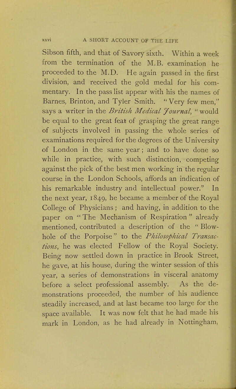 Sibson fifth, and that of Savory sixth. Within a week from the termination of the M.B. examination he proceeded to the M.D. He again passed in the first division, and received the gold m.edal for his com- mentary. In the passHst appear with his the names of Barnes, Brinton, and Tyler Smith.  Very few men, says a writer in the British Medical Journal,  would be equal to the great feat of grasping the great range of subjects involved in passing the whole series of examinations required for the degrees of the University of London in the same year ; and to have done so while in practice, with such distinction, competing against the pick of the best men working in the regular course in the London Schools, affords an indication of his remarkable industry and intellectual power. In the next year, 1849, he became a member of the Royal College of Physicians ; and having, in addition to the paper on  The Mechanism of Respiration  already mentioned, contributed a description of the  Blow- hole of the Porpoise to the Philosophical Transac- tions, he was elected Fellow of the Royal Society. Being now settled down in practice in Brook Street, he gave, at his house, during the winter session of this year, a series of demonstrations in visceral anatomy before a select professional assembly. As the de- monstrations proceeded, the number of his audience steadily increased, and at last became too large for the space available. It was now felt that he had made his mark in London, as he had already in Nottingham^