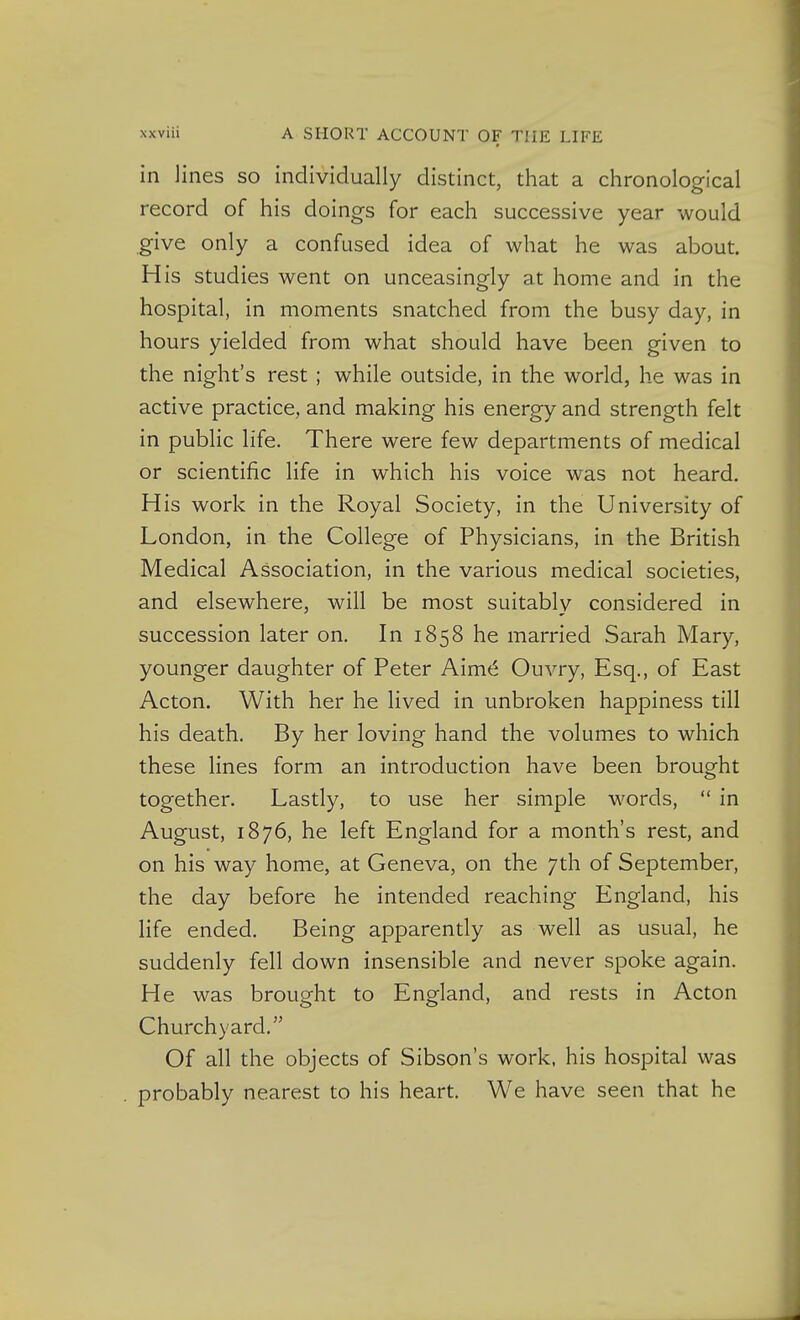 in lines so individually distinct, that a chronological record of his doings for each successive year would give only a confused idea of what he was about. His studies went on unceasingly at home and in the hospital, in moments snatched from the busy day, in hours yielded from what should have been given to the night's rest; while outside, in the world, he was in active practice, and making his energy and strength felt in public life. There were few departments of medical or scientific life in which his voice was not heard. His work in the Royal Society, in the University of London, in the College of Physicians, in the British Medical Association, in the various medical societies, and elsewhere, will be most suitably considered in succession later on. In 1858 he married Sarah Mary, younger daughter of Peter Aim6 Ouvry, Esq., of East Acton. With her he lived in unbroken happiness till his death. By her loving hand the volumes to which these lines form an introduction have been brought together. Lastly, to use her simple words,  in August, 1876, he left England for a month's rest, and on his way home, at Geneva, on the 7th of September, the day before he intended reaching England, his life ended. Being apparently as well as usual, he suddenly fell down insensible and never spoke again. He was brought to England, and rests in Acton Churchyard. Of all the objects of Sibson's work, his hospital was probably nearest to his heart. We have seen that he