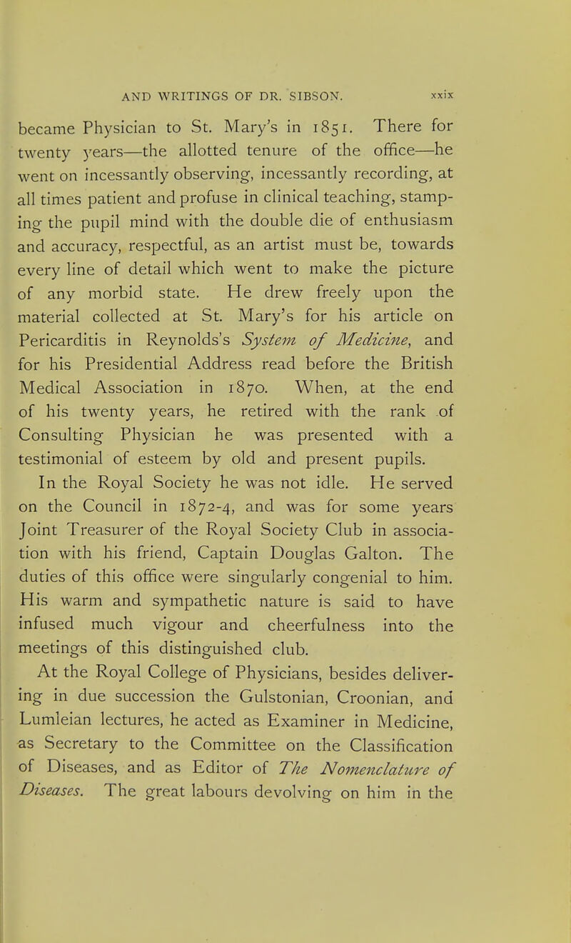 became Physician to St. Mary's in 1851. There for twenty 3'ears—the allotted tenure of the office—he went on incessantly observing, incessantly recording, at all times patient and profuse in clinical teaching, stamp- ing the pupil mind with the double die of enthusiasm and accuracy, respectful, as an artist must be, towards every line of detail which went to make the picture of any morbid state. He drew freely upon the material collected at St. Mary's for his article on Pericarditis in Reynolds's System of Medicine, and for his Presidential Address read before the British Medical Association in 1870, When, at the end of his twenty years, he retired with the rank of Consulting Physician he was presented with a testimonial of esteem by old and present pupils. In the Royal Society he was not idle. He served on the Council in 1872-4, and was for some years Joint Treasurer of the Royal Society Club in associa- tion with his friend, Captain Douglas Galton. The duties of this office were singularly congenial to him. His warm and sympathetic nature is said to have infused much vigour and cheerfulness into the meetings of this distinguished club. At the Royal College of Physicians, besides deliver- ing in due succession the Gulstonian, Croonian, and Lumleian lectures, he acted as Examiner in Medicine, as Secretary to the Committee on the Classification of Diseases, and as Editor of The Nomenclature of Diseases. The great labours devolving on him in the