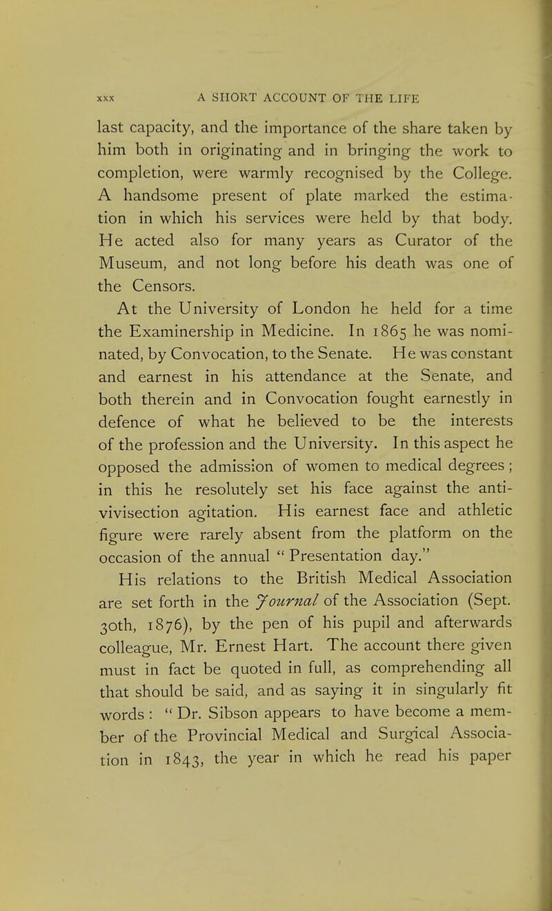 last capacity, and the importance of the share taken by him both in originating and in bringing the work to completion, were warmly recognised by the College. A handsome present of plate marked the estima- tion in which his services were held by that body. He acted also for many years as Curator of the Museum, and not long before his death was one of the Censors. At the University of London he held for a time the Examinership in Medicine. In 1865 he was nomi- nated, by Convocation, to the Senate. He was constant and earnest in his attendance at the Senate, and both therein and in Convocation fought earnestly in defence of what he believed to be the interests of the profession and the University. In this aspect he opposed the admission of women to medical degrees; in this he resolutely set his face against the anti- vivisection agitation. His earnest face and athletic figure were rarely absent from the platform on the occasion of the annual  Presentation day. His relations to the British Medical Association are set forth in the Journal of the Association (Sept. 30th, 1876), by the pen of his pupil and afterwards colleague, Mr. Ernest Hart. The account there given must in fact be quoted in full, as comprehending all that should be said, and as saying it in singularly fit words :  Dr. Sibson appears to have become a mem- ber of the Provincial Medical and Surgical Associa- tion in 1843, the year in which he read his paper