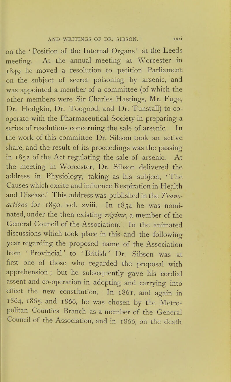 on the ' Position of the Internal Organs' at the Leeds meetino-. At the annual meeting- at Worcester in 1849 he moved a resolution to petition Parliament on the subject of secret poisoning by arsenic, and was appointed a member of a committee (of which the other members were Sir Charles Hastings, Mr. Fuge, Dr. Hodgkin, Dr. Toogood, and Dr. Tunstall) to co- operate with the Pharmaceutical Society in preparing a series of resolutions concerning the sale of arsenic. In the work of this committee Dr. Sibson took an active share, and the result of its proceedings was the passing in 1852 of the Act regulating the sale of arsenic. At the meeting in Worcester, Dr. Sibson delivered the address in Physiology, taking as his subject, ' The Causes which excite and influence Respiration in Health and Disease.' This address was published in the Trans- actions for 1850, vol. xviii. In 1854 he was nomi- nated, under the then existing rdgime, a member of the General Council of the Association. In the animated discussions which took place in this and the following year regarding the proposed name of the Association from ' Provincial' to ' British' Dr. Sibson was at first one of those who regarded the proposal with apprehension ; but he subsequently gave his cordial assent and co-operation in adopting and carrying into effect the new constitution. In i86i, and again in 1864, 1865, and 1866, he was chosen by the Metro- politan Counties Branch as a member of the General Council of the Association, and in 1866, on the death